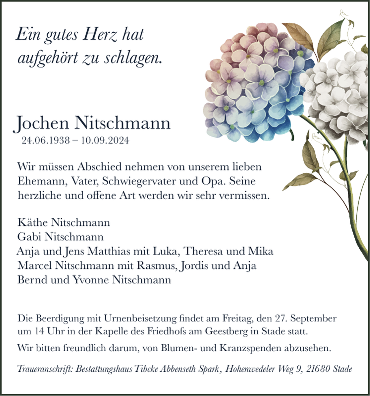 <p>Ein gutes Herz hat<br />aufgehört zu schlagen.<br />Jochen Nitschmann<br />24.06.1938 – 10.09.2024</p><p>Wir müssen Abschied nehmen von unserem lieben<br />Ehemann, Vater, Schwiegervater und Opa. Seine<br />herzliche und oﬀene Art werden wir sehr vermissen.<br />Käthe Nitschmann<br />Gabi Nitschmann<br />Anja und Jens Matthias mit Luka, Theresa und Mika<br />Marcel Nitschmann mit Rasmus, Jordis und Anja<br />Bernd und Yvonne Nitschmann<br />Die Beerdigung mit Urnenbeisetzung ﬁndet am Freitag, den 27. September<br />um 14 Uhr in der Kapelle des Friedhofs am Geestberg in Stade statt.<br />Wir bitten freundlich darum, von Blumen- und Kranzspenden abzusehen.<br />Traueranschrift: Bestattungshaus Tibcke Abbenseth Spark , Hohenwedeler Weg 9, 21680 Stade</p>