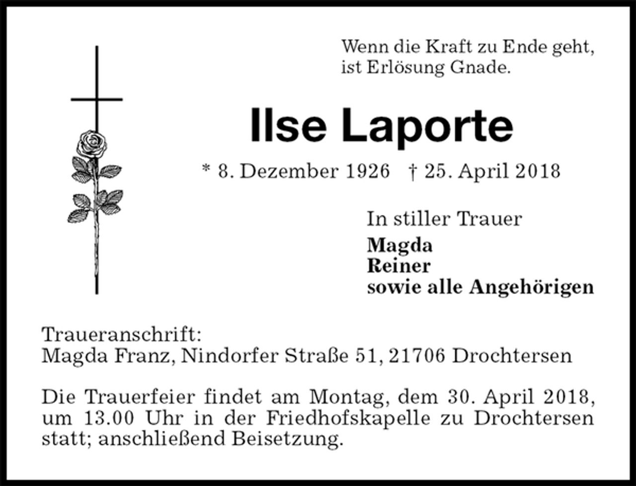 <p>Wenn die Kraft zu Ende geht,<br />ist Erlösung Gnade.<br />Ilse Laporte<br />* 8. Dezember 1926 † 25. April 2018<br />In stiller Trauer<br />Magda<br />Reiner<br />sowie alle Angehörigen<br />Traueranschrift:<br />Magda Franz, Nindorfer Straße 51, 21706 Drochtersen</p><p>Die Trauerfeier findet am Montag, dem 30. April 2018, um 13.00 Uhr in der Friedhofskapelle zu Drochtersen statt; anschließend Beisetzung.</p>