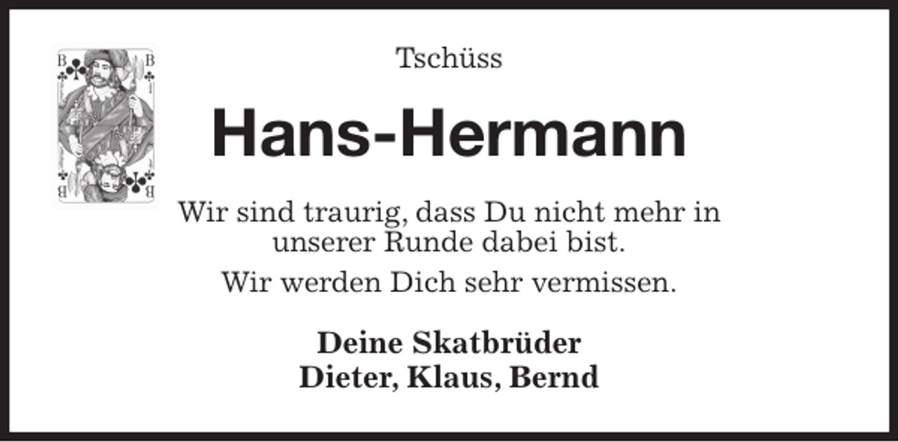 <p>Tschüss<br />Hans-Hermann<br />Wir sind traurig, dass Du nicht mehr in<br />unserer Runde dabei bist.<br />Wir werden Dich sehr vermissen.<br />Deine Skatbrüder<br />Dieter, Klaus, Bernd</p>