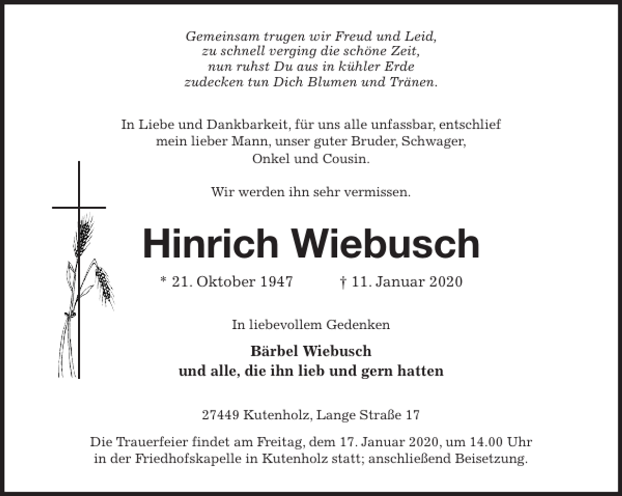 <p>Gemeinsam trugen wir Freud und Leid,<br />zu schnell verging die schöne Zeit,<br />nun ruhst Du aus in kühler Erde<br />zudecken tun Dich Blumen und Tränen.<br />In Liebe und Dankbarkeit, für uns alle unfassbar, entschlief<br />mein lieber Mann, unser guter Bruder, Schwager,<br />Onkel und Cousin.</p><p>Wir werden ihn sehr vermissen.<br />Hinrich Wiebusch<br />* 21. Oktober 1947 † 11. Januar 2020<br />In liebevollem Gedenken<br />Bärbel Wiebusch<br />und alle, die ihn lieb und gern hatten<br />27449 Kutenholz, Lange Straße 17<br />Die Trauerfeier findet am Freitag, dem 17. Januar 2020, um 14.00 Uhr<br />in der Friedhofskapelle in Kutenholz statt; anschließend Beisetzung.</p>