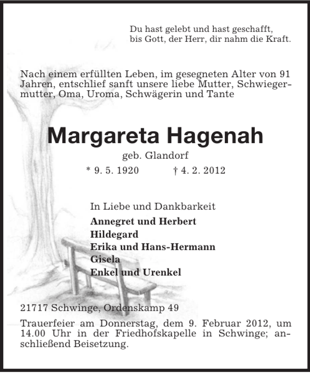 <p>Du hast gelebt und hast geschafft,<br />bis Gott, der Herr, dir nahm die Kraft.<br />Nach einem erfüllten Leben, im gesegneten Alter von 91 Jahren, entschlief sanft unsere liebe Mutter, Schwiegermutter, Oma, Uroma, Schwägerin und Tante<br />Margareta Hagenah<br />geb. Glandorf<br />* 9. 5. 1920 † 4. 2. 2012<br />In Liebe und Dankbarkeit<br />Annegret und Herbert<br />Hildegard<br />Erika und Hans-Hermann<br />Gisela<br />Enkel und Urenkel<br />21717 Schwinge, Ordenskamp 49<br />Trauerfeier am Donnerstag, dem 9. Februar 2012, um 14.00 Uhr in der Friedhofskapelle in Schwinge; anschließend Beisetzung.</p>