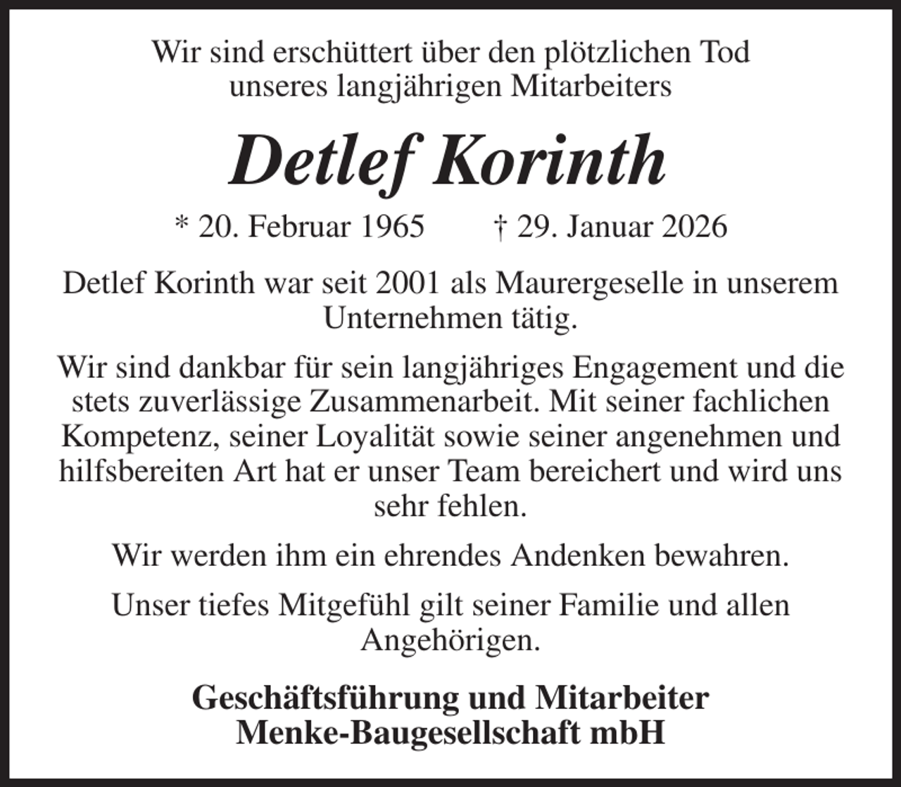 <p>Wir sind erschüttert über den plötzlichen Tod<br />unseres langjährigen Mitarbeiters<br />Detlef Korinth<br />* 20. Februar 1965 † 29. Januar 2026<br />Detlef Korinth war seit 2001 als Maurergeselle in unserem Unternehmen tätig.<br />Wir sind dankbar für sein langjähriges Engagement und die stets zuverlässige Zusammenarbeit. Mit seiner fachlichen Kompetenz, seiner Loyalität sowie seiner angenehmen und hilfsbereiten Art hat er unser Team bereichert und wird uns sehr fehlen.<br />Wir werden ihm ein ehrendes Andenken bewahren.<br />Unser tiefes Mitgefühl gilt seiner Familie und allen<br />Angehörigen.<br />Geschäftsführung und Mitarbeiter<br />Menke-Baugesellschaft mbH</p>