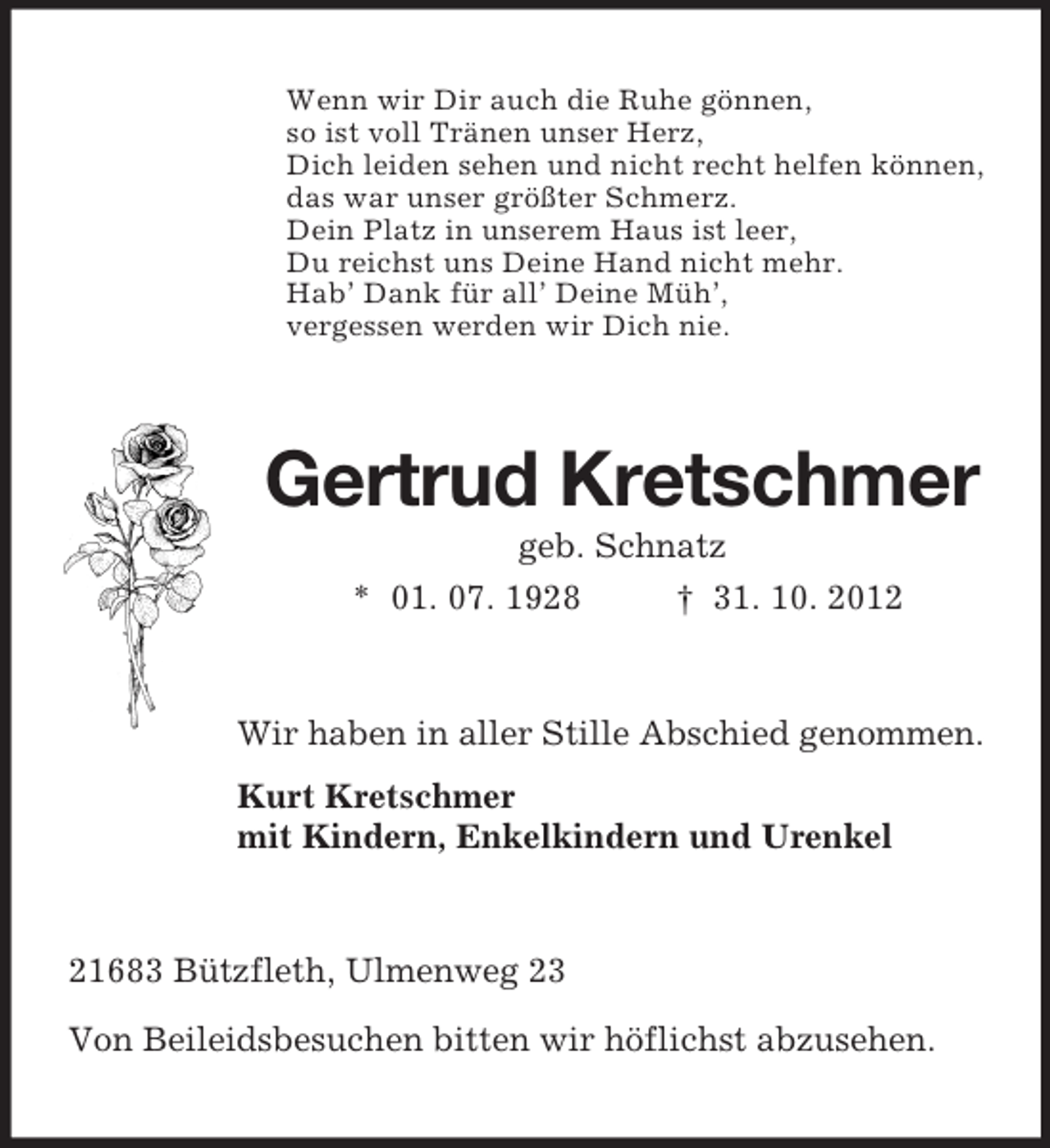 <p>Wenn wir Dir auch die Ruhe gönnen,<br />so ist voll Tränen unser Herz,<br />Dich leiden sehen und nicht recht helfen können,<br />das war unser größter Schmerz.<br />Dein Platz in unserem Haus ist leer,<br />Du reichst uns Deine Hand nicht mehr.<br />Hab’ Dank für all’ Deine Müh’,<br />vergessen werden wir Dich nie.<br />Gertrud Kretschmer<br />geb. Schnatz<br />* 01. 07. 1928 † 31. 10. 2012<br />Wir haben in aller Stille Abschied genommen.<br />Kurt Kretschmer<br />mit Kindern, Enkelkindern und Urenkel<br />21683 Bützfleth, Ulmenweg 23<br />Von Beileidsbesuchen bitten wir höflichst abzusehen.</p>