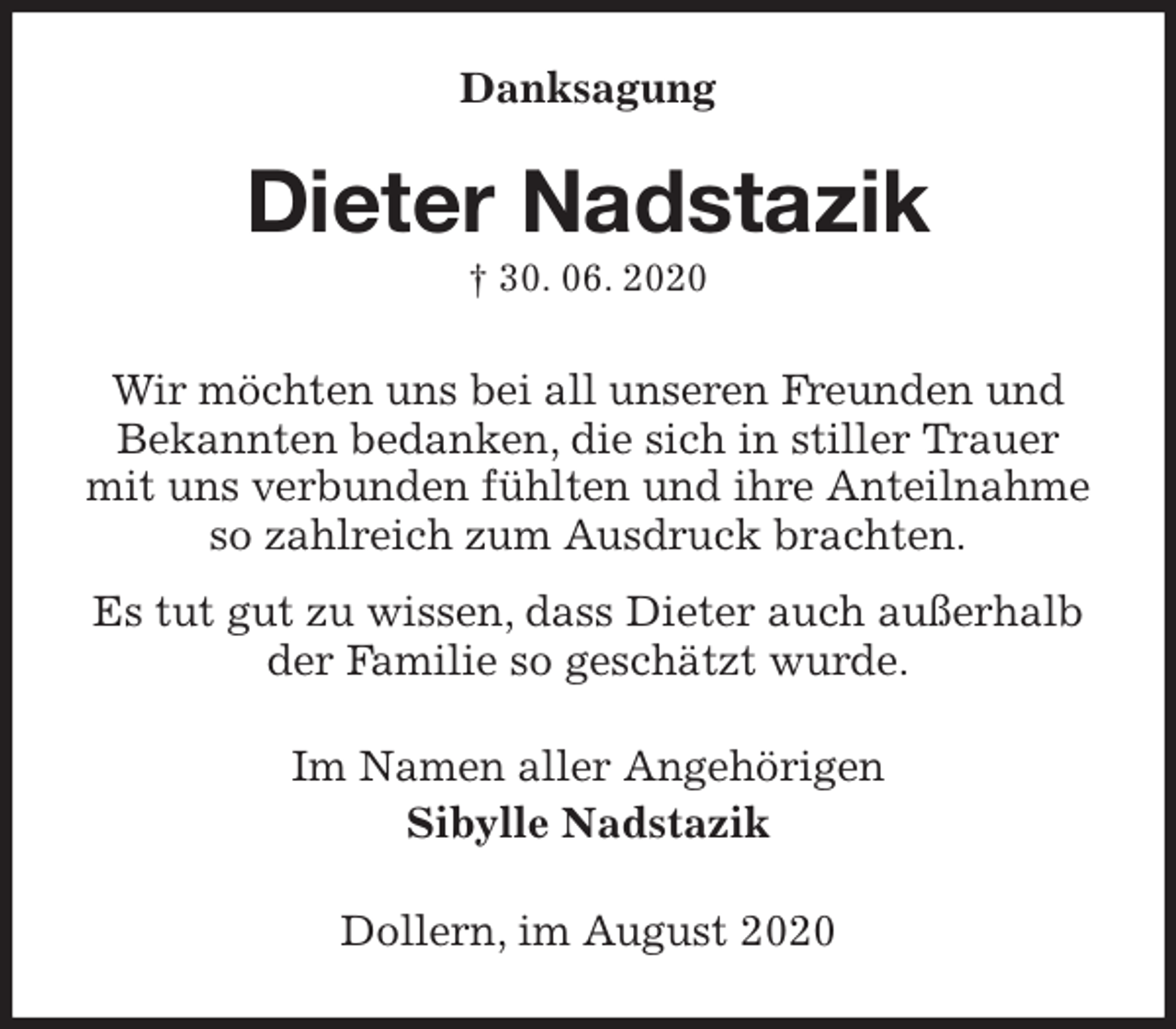 <p>Danksagung<br />Dieter Nadstazik<br />† 30. 06. 2020<br />Wir möchten uns bei all unseren Freunden und<br />Bekannten bedanken, die sich in stiller Trauer<br />mit uns verbunden fühlten und ihre Anteilnahme<br />so zahlreich zum Ausdruck brachten.<br />Es tut gut zu wissen, dass Dieter auch außerhalb<br />der Familie so geschätzt wurde.<br />Im Namen aller Angehörigen<br />Sibylle Nadstazik<br />Dollern, im August 2020</p>