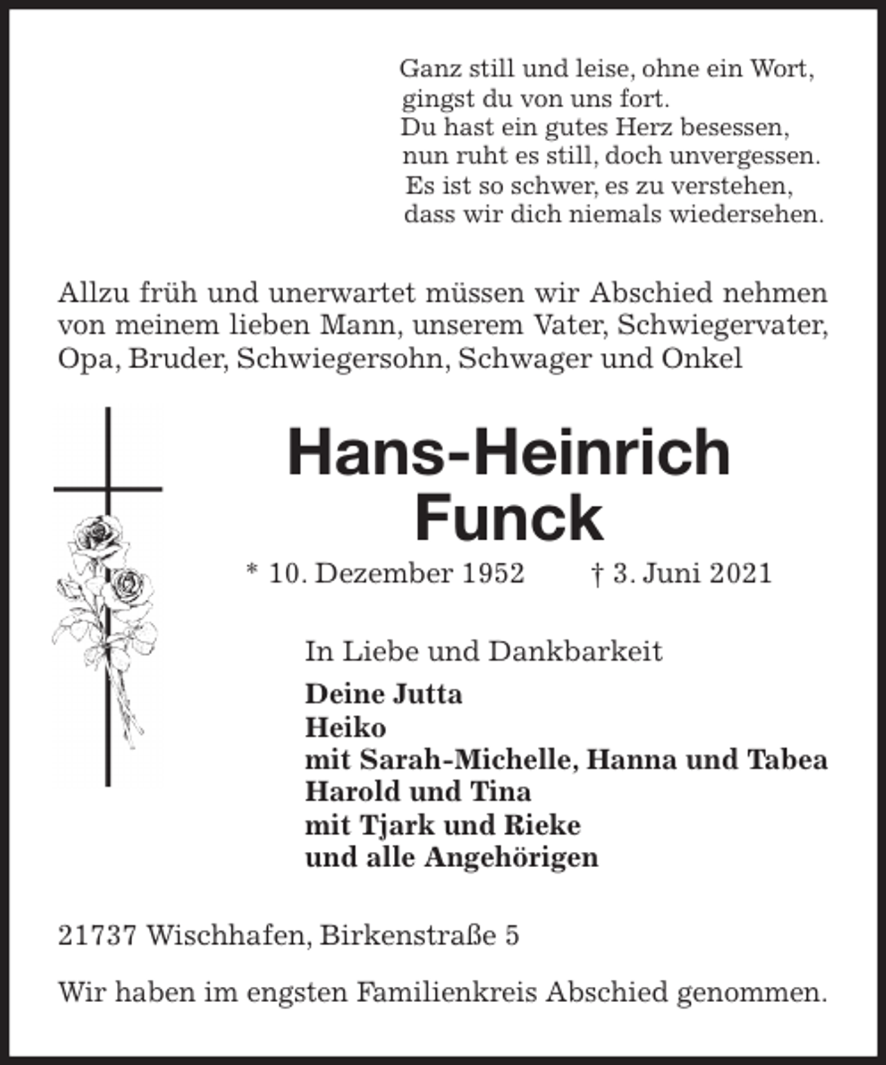 <p>Ganz still und leise, ohne ein Wort,<br />gingst du von uns fort.<br />Du hast ein gutes Herz besessen,<br />nun ruht es still, doch unvergessen.<br />Es ist so schwer, es zu verstehen,<br />dass wir dich niemals wiedersehen.<br />Allzu früh und unerwartet müssen wir Abschied nehmen<br />von meinem lieben Mann, unserem Vater, Schwiegervater,<br />Opa, Bruder, Schwiegersohn, Schwager und Onkel<br />Hans-Heinrich Funck<br />* 10. Dezember 1952 † 3. Juni 2021<br />In Liebe und Dankbarkeit<br />Deine Jutta<br />Heiko<br />mit Sarah-Michelle, Hanna und Tabea<br />Harold und Tina<br />mit Tjark und Rieke<br />und alle Angehörigen<br />21737 Wischhafen, Birkenstraße 5</p>
<p>Wir haben im engsten Familienkreis Abschied genommen.</p>