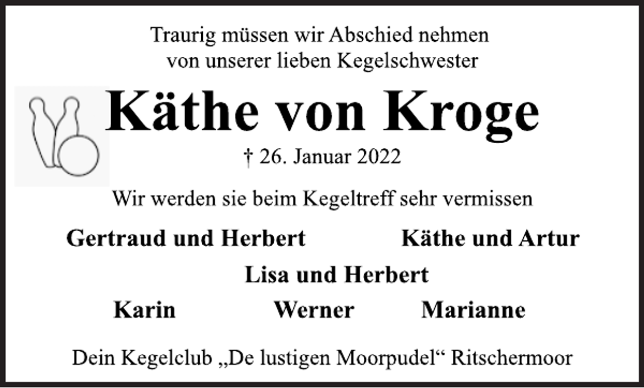 <p>Traurig müssen wir Abschied nehmen<br />von unserer lieben Kegelschwester<br />Käthe von Kroge<br />† 26. Januar 2022<br />Wir werden sie beim Kegeltreff sehr vermissen<br />Gertraud und Herbert<br />Gertraud und Herbert Käthe und Artur<br />Lisa und Herbert<br />Karin Werner Marianne<br />Dein Kegelclub „De lustigen Moorpudel“ Ritschermoor</p>