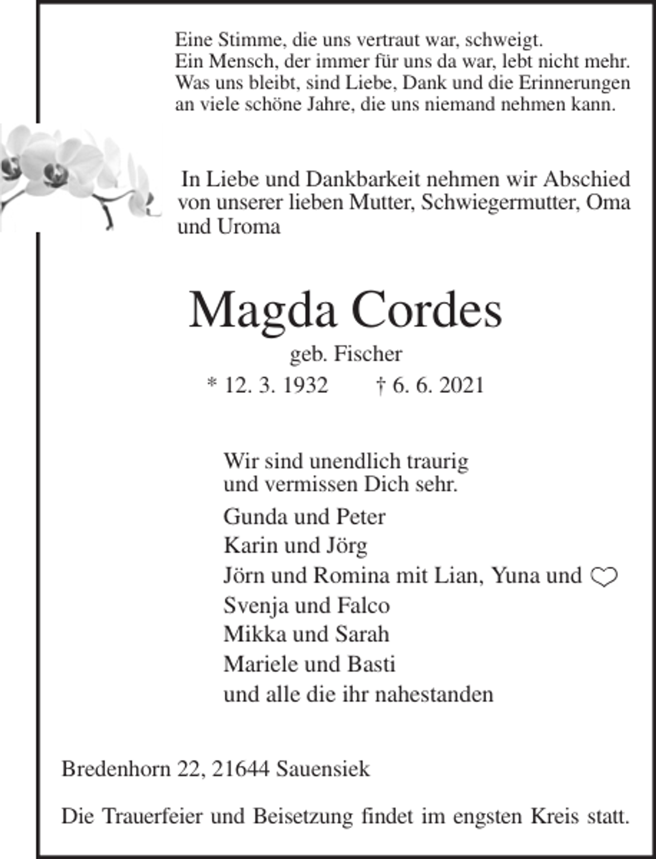 <p>Eine Stimme, die uns vertraut war, schweigt.<br />Ein Mensch, der immer für uns da war, lebt nicht mehr.<br />Was uns bleibt, sind Liebe, Dank und die Erinnerungen<br />an viele schöne Jahre, die uns niemand nehmen kann.<br />In Liebe und Dankbarkeit nehmen wir Abschied<br />von unserer lieben Mutter, Schwiegermutter, Oma und Uroma<br />Magda Cordes<br />geb. Fischer<br />* 12. 3. 1932 † 6. 6. 2021<br />Wir sind unendlich traurig<br />und vermissen Dich sehr.<br />Gunda und Peter<br />Karin und Jörg<br />Jörn und Romina mit Lian, Yuna und<br />Svenja und Falco<br />Mikka und Sarah<br />Mariele und Basti<br />und alle die ihr nahestanden<br />Bredenhorn 22, 21644 Sauensiek</p>
<p>Die Trauerfeier und Beisetzung findet im engsten Kreis statt.</p>