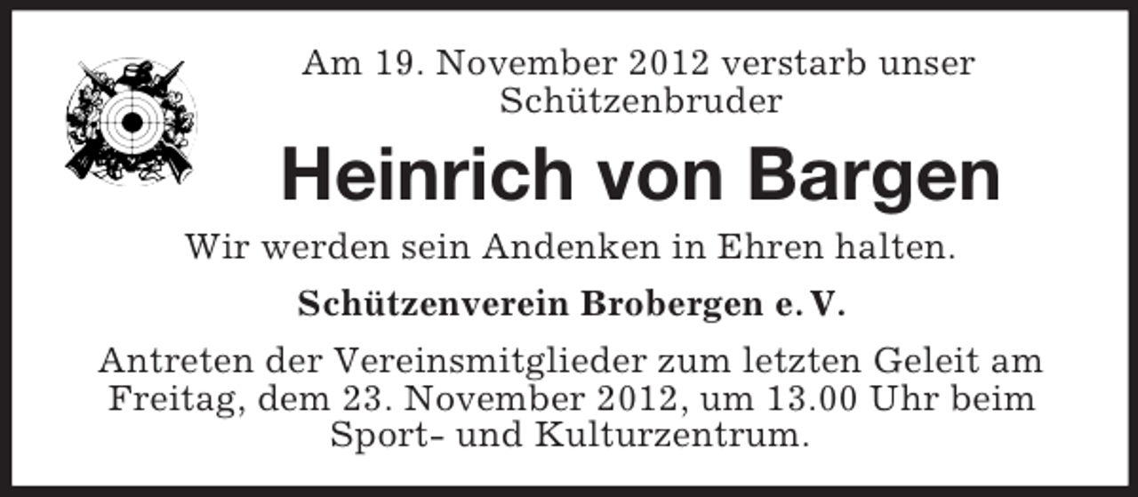 <p>Am 19. November 2012 verstarb unser<br />Schützenbruder</p><p>Heinrich von Bargen<br />Wir werden sein Andenken in Ehren halten.<br />Schützenverein Brobergen e. V.<br />Antreten der Vereinsmitglieder zum letzten Geleit am<br />Freitag, dem 23. November 2012, um 13.00 Uhr beim<br />Sport- und Kulturzentrum.</p>