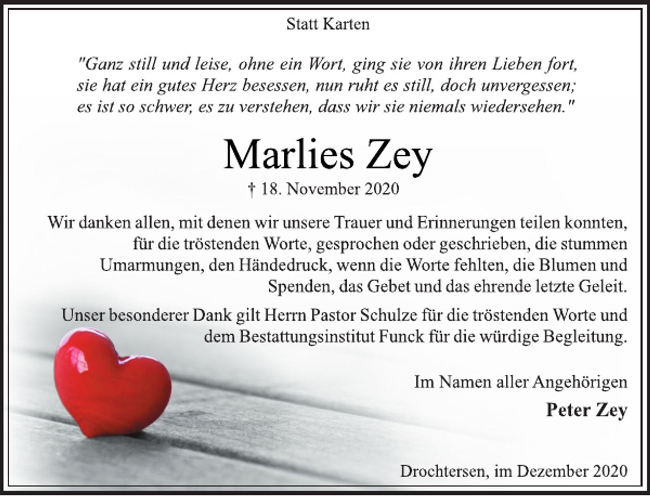 <p>Statt Karten<br />"Ganz still und leise, ohne ein Wort, ging sie von ihren Lieben fort,<br />sie hat ein gutes Herz besessen, nun ruht es still, doch unvergessen;<br />es ist so schwer, es zu verstehen, dass wir sie niemals wiedersehen."<br />Marlies Zey<br />† 18. November 2020<br />Wir danken allen, mit denen wir unsere Trauer und Erinnerungen teilen konnten,<br />für die tröstenden Worte, gesprochen oder geschrieben, die stummen<br />Umarmungen, den Händedruck, wenn die Worte fehlten, die Blumen und<br />Spenden, das Gebet und das ehrende letzte Geleit.<br />Unser besonderer Dank gilt Herrn Pastor Schulze für die tröstenden Worte und<br />dem Bestattungsinstitut Funck für die würdige Begleitung.<br />Im Namen aller Angehörigen<br />Peter Zey<br />Drochtersen, im Dezember 2020</p>