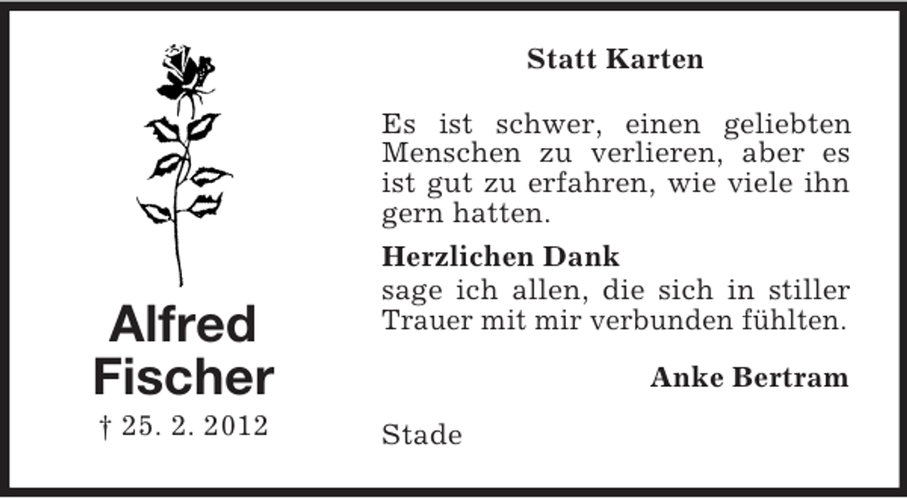 <p>Statt Karten</p><p>Alfred<br />Fischer<br />† 25. 2. 2012</p><p>Es ist schwer, einen geliebten<br />Menschen zu verlieren, aber es<br />ist gut zu erfahren, wie viele ihn<br />gern hatten.<br />Herzlichen Dank<br />sage ich allen, die sich in stiller<br />Trauer mit mir verbunden fühlten.<br />Anke Bertram<br />Stade</p>