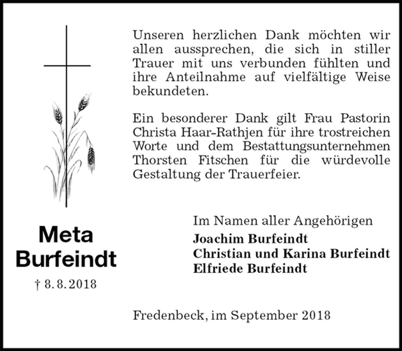 <p>Unseren herzlichen Dank möchten wir allen aussprechen, die sich in stiller Trauer mit uns verbunden fühlten und ihre Anteilnahme auf vielfältige Weise bekundeten.</p><p>Ein besonderer Dank gilt Frau Pastorin Christa Haar-Rathjen für ihre trostreichen Worte und dem Bestattungsunternehmen Thorsten Fitschen für die würdevolle<br />Gestaltung der Trauerfeier.<br />Im Namen aller Angehörigen<br />Joachim Burfeindt<br />Christian und Karina Burfeindt<br />Elfriede Burfeindt<br />Fredenbeck, im September 2018<br />Meta<br />Burfeindt<br />† 8. 8. 2018</p>