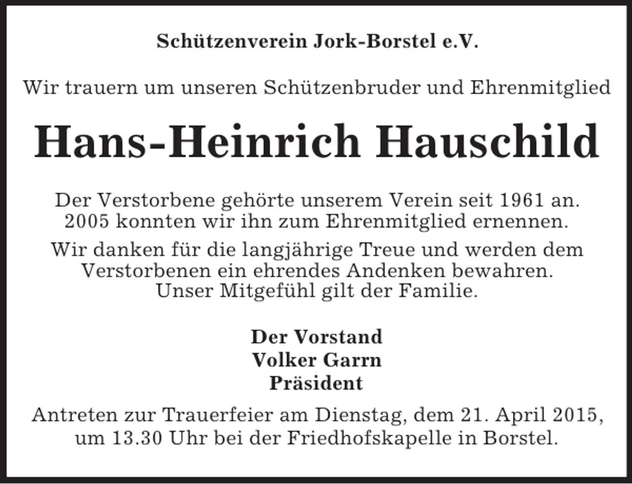 <p>Schützenverein Jork-Borstel e.V.<br />Wir trauern um unseren Schützenbruder und Ehrenmitglied<br />Hans-Heinrich Hauschild<br />Der Verstorbene gehörte unserem Verein seit 1961 an.<br />2005 konnten wir ihn zum Ehrenmitglied ernennen.<br />Wir danken für die langjährige Treue und werden dem<br />Verstorbenen ein ehrendes Andenken bewahren.<br />Unser Mitgefühl gilt der Familie.<br />Der Vorstand<br />Volker Garrn<br />Präsident<br />Antreten zur Trauerfeier am Dienstag, dem 21. April 2015, um 13.30 Uhr bei der Friedhofskapelle in Borstel.</p>