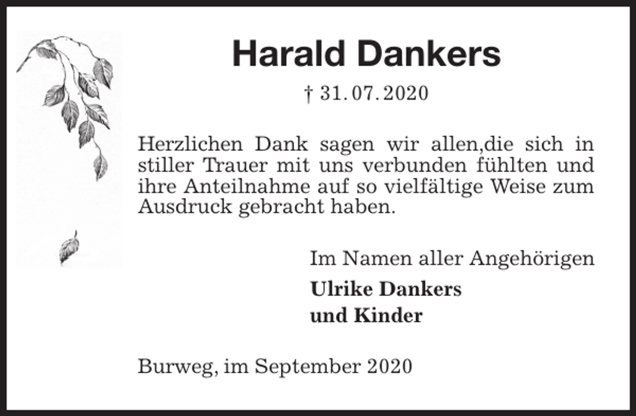 <p>Harald Dankers<br />† 31. 07. 2020<br />Herzlichen Dank sagen wir allen,die sich in stiller Trauer mit uns verbunden fühlten und ihre Anteilnahme auf so vielfältige Weise zum Ausdruck gebracht haben.<br />Im Namen aller Angehörigen<br />Ulrike Dankers<br />und Kinder<br />Burweg, im September 2020</p>