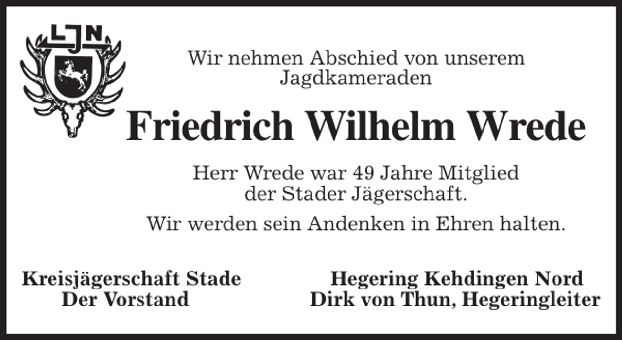 <p>Wir nehmen Abschied von unserem<br />Jagdkameraden<br />Friedrich Wilhelm Wrede<br />Herr Wrede war 49 Jahre Mitglied<br />der Stader Jägerschaft.<br />Wir werden sein Andenken in Ehren halten.</p>
<p>Kreisjägerschaft Stade Hegering Kehdingen Nord<br />Der Vorstand Dirk von Thun, Hegeringleiter</p>