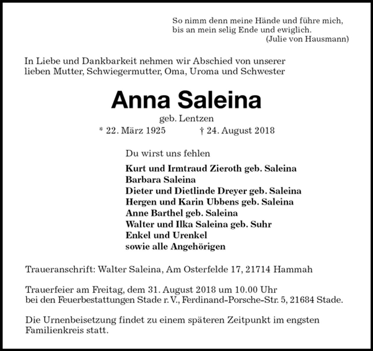 <p>So nimm denn meine Hände und führe mich,<br />bis an mein selig Ende und ewiglich.<br />(Julie von Hausmann)<br />In Liebe und Dankbarkeit nehmen wir Abschied von unserer<br />lieben Mutter, Schwiegermutter, Oma, Uroma und Schwester<br />Anna Saleina<br />geb. Lentzen<br />* 22. März 1925 † 24. August 2018<br />Du wirst uns fehlen<br />Kurt und Irmtraud Zieroth geb. Saleina<br />Barbara Saleina<br />Dieter und Dietlinde Dreyer geb. Saleina<br />Hergen und Karin Ubbens geb. Saleina<br />Anne Barthel geb. Saleina<br />Walter und Ilka Saleina geb. Suhr<br />Enkel und Urenkel<br />sowie alle Angehörigen<br />Traueranschrift: Walter Saleina, Am Osterfelde 17, 21714 Hammah</p><p>Trauerfeier am Freitag, dem 31. August 2018 um 10.00 Uhr<br />bei den Feuerbestattungen Stade r. V., Ferdinand-Porsche-Str. 5, 21684 Stade.</p><p>Die Urnenbeisetzung findet zu einem späteren Zeitpunkt im engsten<br />Familienkreis statt.</p>