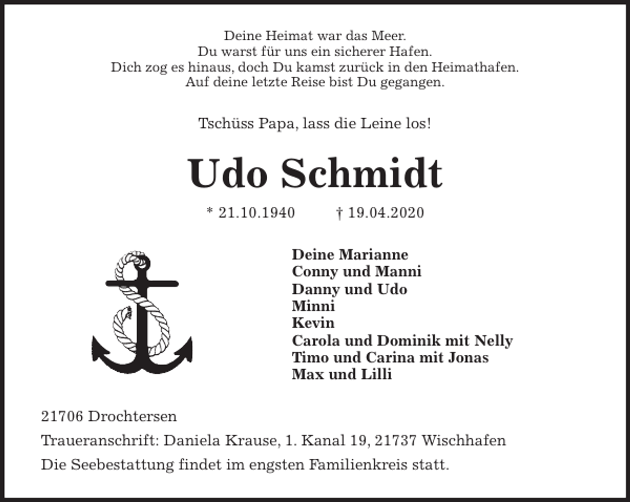 <p>Deine Heimat war das Meer.<br />Du warst für uns ein sicherer Hafen.<br />Dich zog es hinaus, doch Du kamst zurück in den Heimathafen.<br />Auf deine letzte Reise bist Du gegangen.<br />Tschüss Papa, lass die Leine los!<br />Udo Schmidt<br />* 21.10.1940 † 19.04.2020<br />Deine Marianne<br />Conny und Manni<br />Danny und Udo<br />Minni<br />Kevin<br />Carola und Dominik mit Nelly<br />Timo und Carina mit Jonas<br />Max und Lilli<br />21706 Drochtersen<br />Traueranschrift: Daniela Krause, 1. Kanal 19, 21737 Wischhafen<br />Die Seebestattung findet im engsten Familienkreis statt.</p>