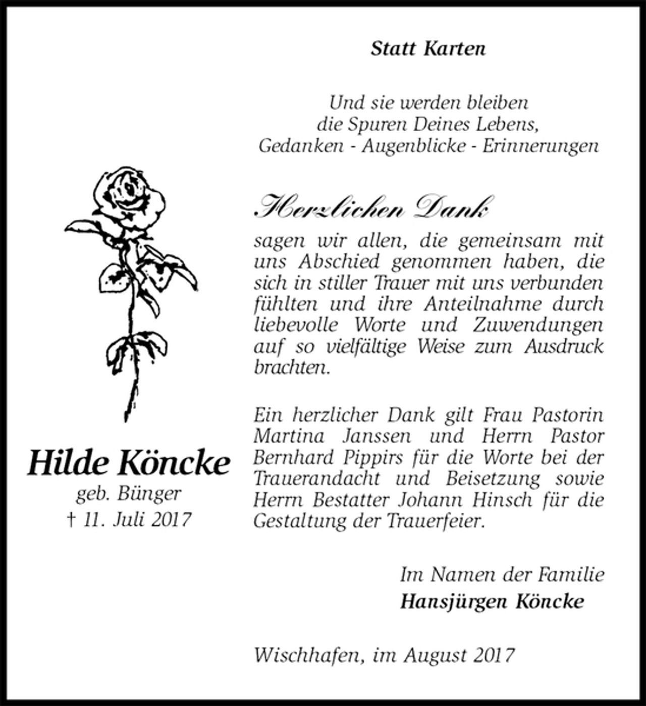 <p>Statt Karten<br />Und sie werden bleiben<br />die Spuren Deines Lebens,<br />Gedanken - Augenblicke - Erinnerungen</p><p>Herzlichen Dank<br />sagen wir allen, die gemeinsam mit uns Abschied genommen haben, die sich in stiller Trauer mit uns verbunden<br />fühlten und ihre Anteilnahme durch liebevolle Worte und Zuwendungen auf so vielfältige Weise zum Ausdruck brachten.<br />Ein herzlicher Dank gilt Frau Pastorin Martina Janssen und Herrn Pastor Bernhard Pippirs für die Worte bei der Trauerandacht und Beisetzung sowie Herrn Bestatter Johann Hinsch für die Gestaltung der Trauerfeier.<br />Im Namen der Familie<br />Hansjürgen Köncke<br />Wischhafen, im August 2017<br />Hilde Köncke<br />geb. Bünger<br />† 11. Juli 2017</p>