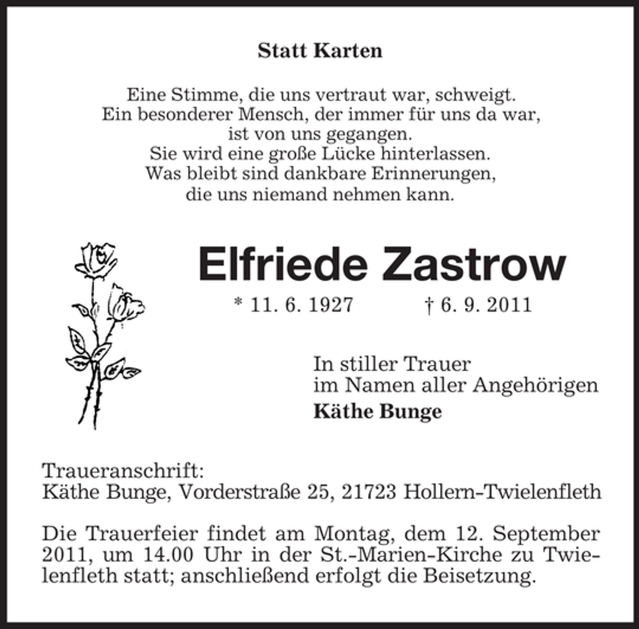 <p>Statt Karten<br />Eine Stimme, die uns vertraut war, schweigt.<br />Ein besonderer Mensch, der immer für uns da war,<br />ist von uns gegangen.<br />Sie wird eine große Lücke hinterlassen.<br />Was bleibt sind dankbare Erinnerungen,<br />die uns niemand nehmen kann.</p><p>Elfriede Zastrow<br />* 11. 6. 1927</p><p>† 6. 9. 2011</p><p>In stiller Trauer<br />im Namen aller Angehörigen<br />Käthe Bunge<br />Traueranschrift:<br />Käthe Bunge, Vorderstraße 25, 21723 Hollern-Twielenfleth<br />Die Trauerfeier findet am Montag, dem 12. September<br />2011, um 14.00 Uhr in der St.-Marien-Kirche zu Twielenfleth statt; anschließend erfolgt die Beisetzung.</p>