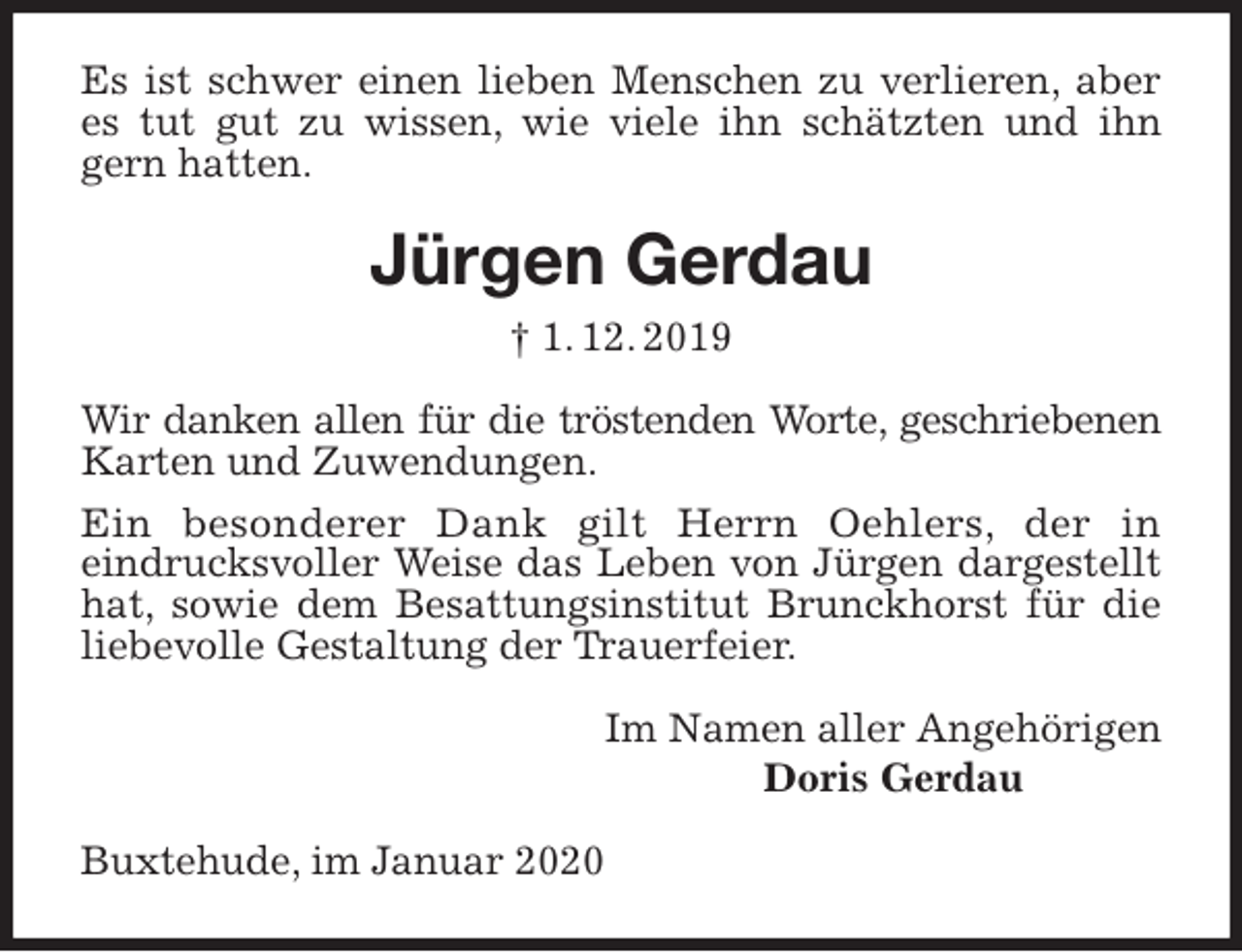 <p>Es ist schwer einen lieben Menschen zu verlieren, aber es tut gut zu wissen, wie viele ihn schätzten und ihn gern hatten.<br />Jürgen Gerdau<br />† 1. 12. 2019<br />Wir danken allen für die tröstenden Worte, geschriebenen<br />Karten und Zuwendungen.<br />Ein besonderer Dank gilt Herrn Oehlers, der in<br />eindrucksvoller Weise das Leben von Jürgen dargestellt hat, sowie dem Besattungsinstitut Brunckhorst für die liebevolle Gestaltung der Trauerfeier.<br />Im Namen aller Angehörigen<br />Doris Gerdau<br />Buxtehude, im Januar 2020</p>