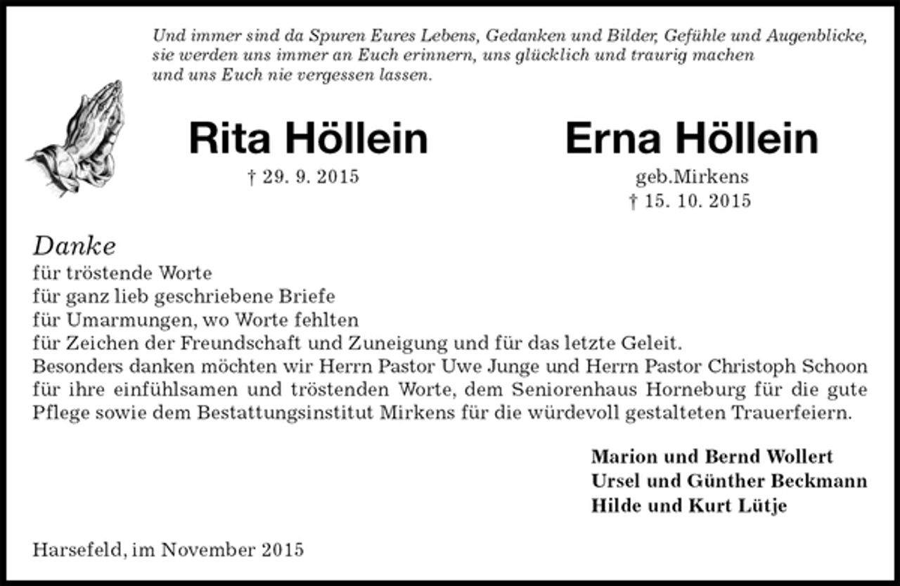 <p>Und immer sind da Spuren Eures Lebens, Gedanken und Bilder, Gefühle und Augenblicke,<br />sie werden uns immer an Euch erinnern, uns glücklich und traurig machen<br />und uns Euch nie vergessen lassen.<br />Rita Höllein Erna Höllein<br />† 29. 9. 2015 geb.Mirkens<br />† 15. 10. 2015<br />Danke<br />für tröstende Worte<br />für ganz lieb geschriebene Briefe<br />für Umarmungen, wo Worte fehlten<br />für Zeichen der Freundschaft und Zuneigung und für das letzte Geleit.<br />Besonders danken möchten wir Herrn Pastor Uwe Junge und Herrn Pastor Christoph Schoon<br />für ihre einfühlsamen und tröstenden Worte, dem Seniorenhaus Horneburg für die gute Pflege sowie dem Bestattungsinstitut Mirkens für die würdevoll gestalteten Trauerfeiern.<br />Marion und Bernd Wollert<br />Ursel und Günther Beckmann<br />Hilde und Kurt Lütje<br />Harsefeld, im November 2015</p>