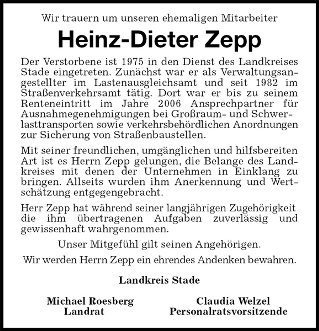 <p>Wir trauern um unseren ehemaligen Mitarbeiter<br />Heinz-Dieter Zepp<br />Der Verstorbene ist 1975 in den Dienst des Landkreises<br />Stade eingetreten. Zunächst war er als Verwaltungsan-<br />gestellter im Lastenausgleichsamt und seit 1982 im<br />Straßenverkehrsamt tätig. Dort war er bis zu seinem<br />Renteneintritt im Jahre 2006 Ansprechpartner für<br />Ausnahmegenehmigungen bei Großraum- und Schwerlasttransporten sowie verkehrsbehördlichen Anordnungen<br />zur Sicherung von Straßenbaustellen.<br />Mit seiner freundlichen, umgänglichen und hilfsbereiten Art ist es Herrn Zepp gelungen, die Belange des Land-<br />kreises mit denen der Unternehmen in Einklang zu<br />bringen. Allseits wurden ihm Anerkennung und Wert-<br />schätzung entgegengebracht.<br />Herr Zepp hat während seiner langjährigen Zugehörigkeit<br />die ihm übertragenen Aufgaben zuverlässig und<br />gewissenhaft wahrgenommen.<br />Unser Mitgefühl gilt seinen Angehörigen.<br />Wir werden Herrn Zepp ein ehrendes Andenken bewahren.<br />Landkreis Stade</p><p>Michael Roesberg Claudia Welzel<br />Landrat Personalratsvorsitzende</p>