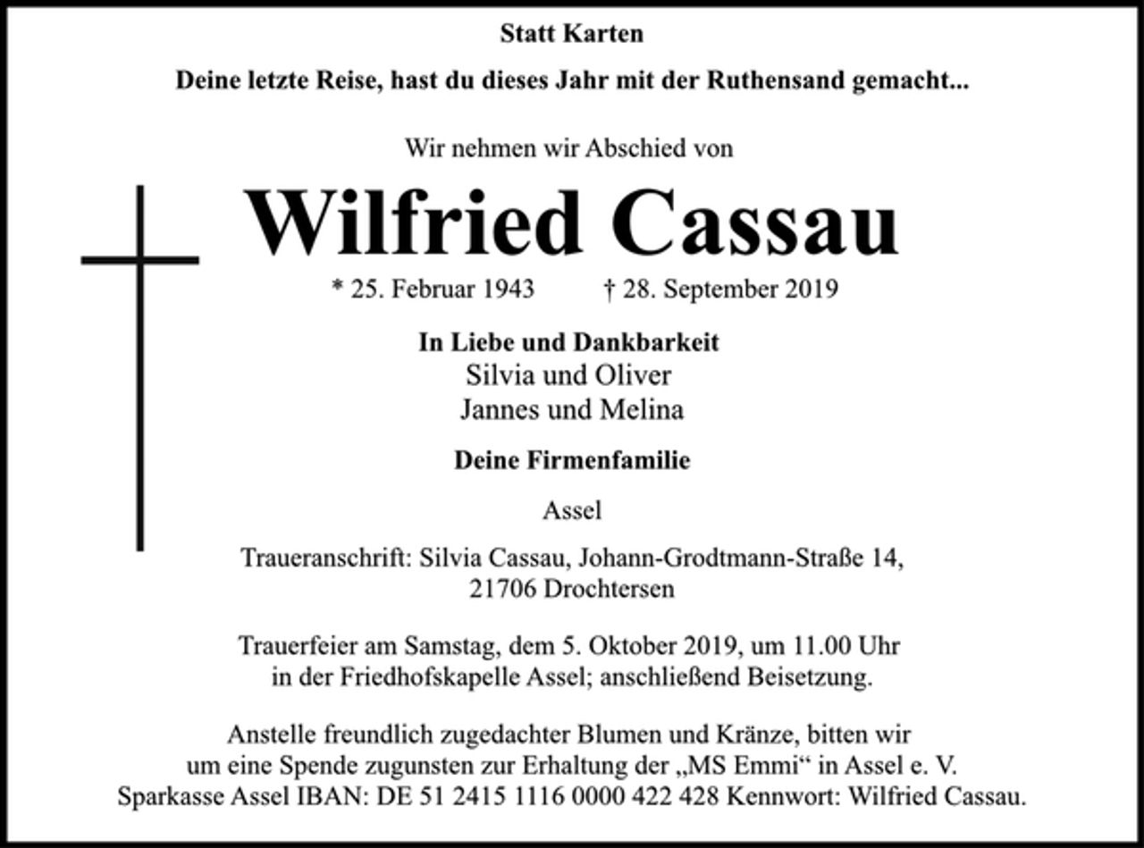 <p>Statt Karten<br />Deine letzte Reise, hast du dieses Jahr mit der Ruthensand gemacht...<br />Wilfried Cassau<br />* 25. Februar 1943 † 28. September 2019<br />In Liebe und Dankbarkeit<br />Silvia und Oliver<br />Jannes und Melina<br />Deine Firmenfamilie<br />Assel<br />Traueranschrift: Silvia Cassau, Johann-Grodtmann-Straße 14,<br />21706 Drochtersen<br />Trauerfeier am Samstag, dem 5. Oktober 2019, um 11.00 Uhr<br />in der Friedhofskapelle Assel; anschließend Beisetzung.<br />Anstelle freundlich zugedachter Blumen und Kränze, bitten wir<br />um eine Spende zugunsten zur Erhaltung der „MS Emmi“ in Assel e. V. Sparkasse Assel IBAN: DE 51 2415 1116 0000 422 428 Kennwort: Wilfried Cassau.</p>