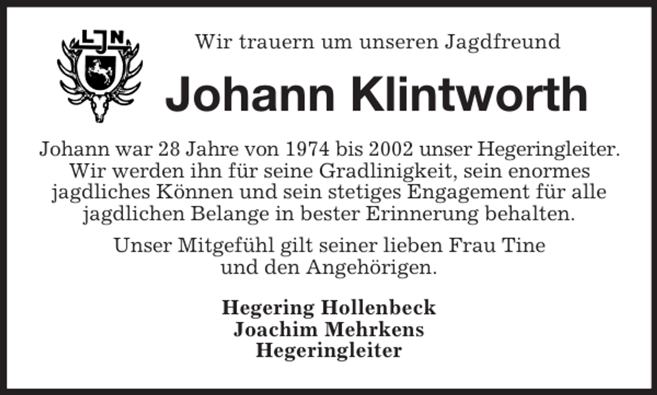 <p>Wir trauern um unseren Jagdfreund</p><p>Johann Klintworth<br />Johann war 28 Jahre von 1974 bis 2002 unser Hegeringleiter.<br />Wir werden ihn für seine Gradlinigkeit, sein enormes<br />jagdliches Können und sein stetiges Engagement für alle<br />jagdlichen Belange in bester Erinnerung behalten.<br />Unser Mitgefühl gilt seiner lieben Frau Tine<br />und den Angehörigen.<br />Hegering Hollenbeck<br />Joachim Mehrkens<br />Hegeringleiter</p>