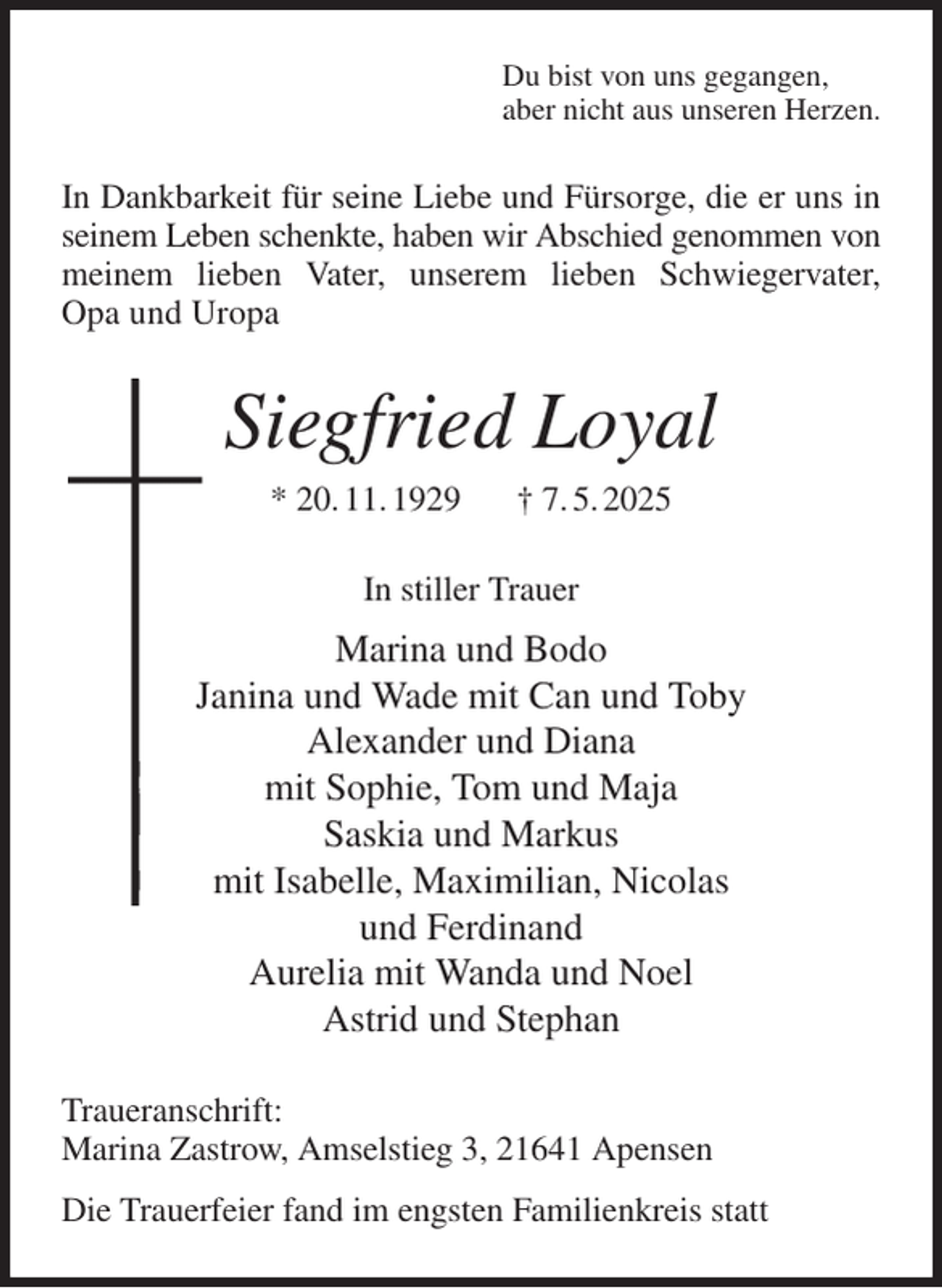 <p>Du bist von uns gegangen,<br />aber nicht aus unseren Herzen.<br />In Dankbarkeit für seine Liebe und Fürsorge, die er uns in seinem Leben schenkte, haben wir Abschied genommen von meinem lieben Vater, unserem lieben Schwiegervater,<br />Opa und Uropa<br />Siegfried Loyal<br />* 20. 11. 1929 † 7. 5. 2025<br />In stiller Trauer<br />Marina und Bodo<br />Janina und Wade mit Can und Toby<br />Alexander und Diana<br />mit Sophie, Tom und Maja<br />Saskia und Markus<br />mit Isabelle, Maximilian, Nicolas<br />und Ferdinand<br />Aurelia mit Wanda und Noel<br />Astrid und Stephan<br />Traueranschrift:<br />Marina Zastrow, Amselstieg 3, 21641 Apensen<br />Die Trauerfeier fand im engsten Familienkreis statt</p>