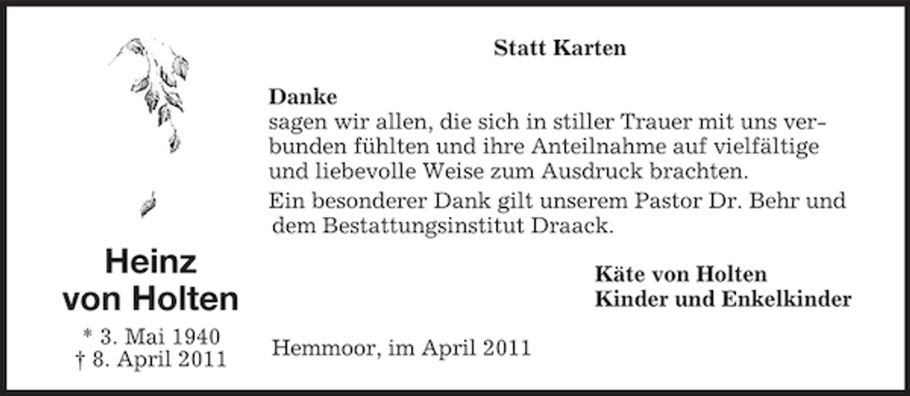 <p>Statt Karten Danke sagen wir allen, die sich in stiller Trauer mit uns verbunden fühlten und ihre Anteilnahme auf vielfältige und liebevolle Weise zum Ausdruck brachten. Ein besonderer Dank gilt unserem Pastor Dr. Behr und dem Bestattungsinstitut Draack.</p><p>Heinz von Holten<br />* 3. Mai 1940 † 8. April 2011 Hemmoor, im April 2011</p><p>Käte von Holten Kinder und Enkelkinder</p>