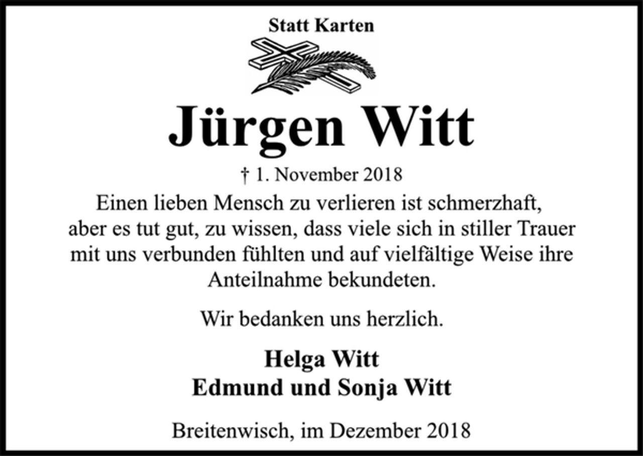<p>Statt Karten<br />Jürgen Witt<br />† 1. November 2018<br />Einen lieben Mensch zu verlieren ist schmerzhaft,<br />aber es tut gut, zu wissen, dass viele sich in stiller Trauer<br />mit uns verbunden fühlten und auf vielfältige Weise ihre<br />Anteilnahme bekundeten.<br />Wir bedanken uns herzlich.<br />Helga Witt<br />Edmund und Sonja Witt<br />Breitenwisch, im Dezember 2018</p>