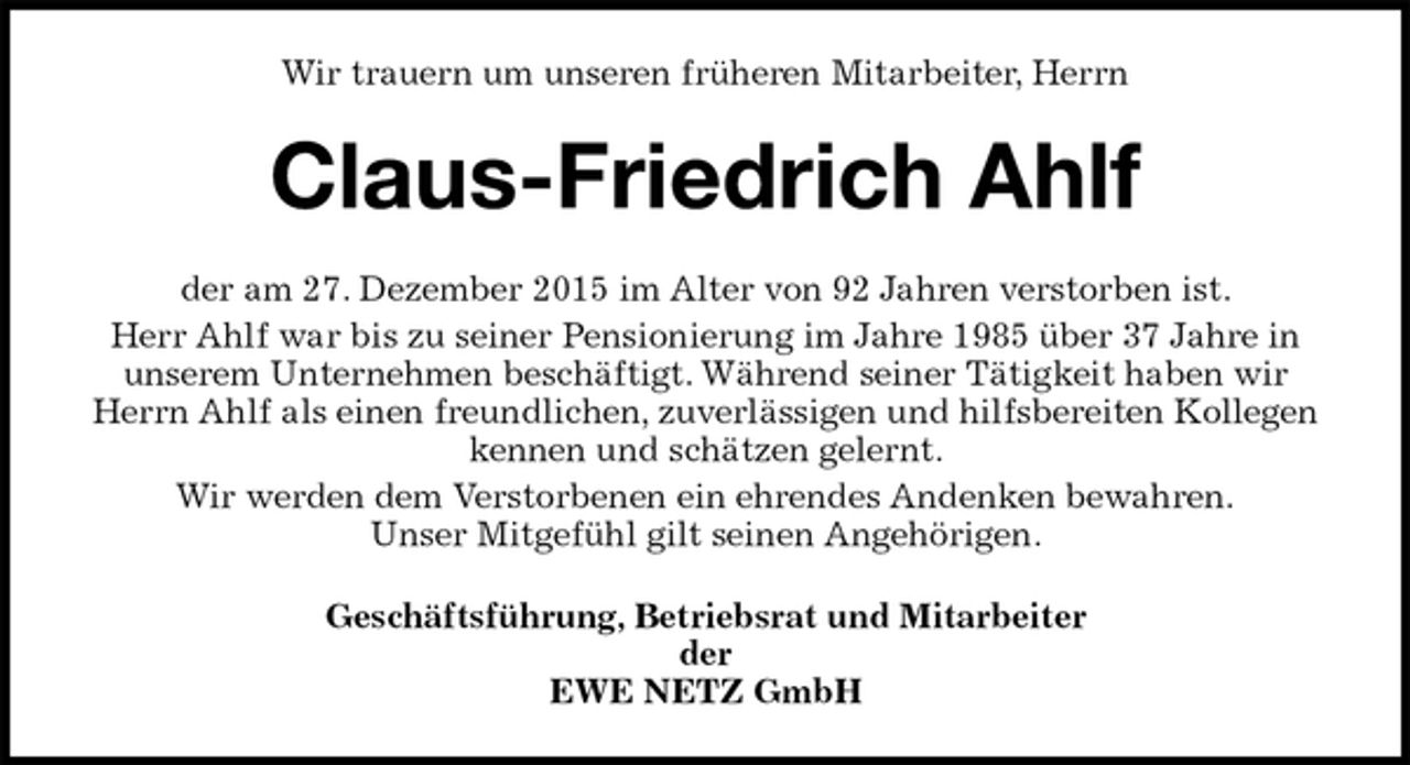 <p>Wir trauern um unseren früheren Mitarbeiter, Herrn<br />Claus-Friedrich Ahlf<br />der am 27. Dezember 2015 im Alter von 92 Jahren verstorben ist.<br />Herr Ahlf war bis zu seiner Pensionierung im Jahre 1985 über 37 Jahre in<br />unserem Unternehmen beschäftigt. Während seiner Tätigkeit haben wir<br />Herrn Ahlf als einen freundlichen, zuverlässigen und hilfsbereiten Kollegen<br />kennen und schätzen gelernt.<br />Wir werden dem Verstorbenen ein ehrendes Andenken bewahren.<br />Unser Mitgefühl gilt seinen Angehörigen.<br />Geschäftsführung, Betriebsrat und Mitarbeiter<br />der<br />EWE NETZ GmbH</p>
