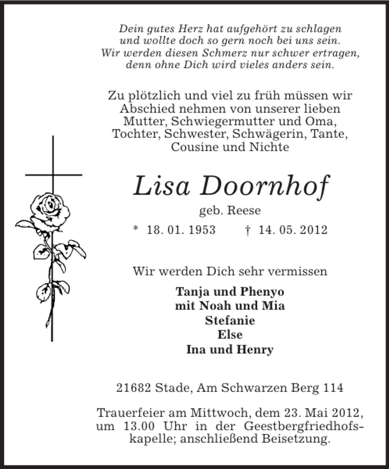<p>Dein gutes Herz hat aufgehört zu schlagen<br />und wollte doch so gern noch bei uns sein.<br />Wir werden diesen Schmerz nur schwer ertragen,<br />denn ohne Dich wird vieles anders sein.</p><p>Zu plötzlich und viel zu früh müssen wir<br />Abschied nehmen von unserer lieben<br />Mutter, Schwiegermutter und Oma,<br />Tochter, Schwester, Schwägerin, Tante,<br />Cousine und Nichte</p><p>Lisa Doornhof<br />geb. Reese<br />* 18. 01. 1953<br />† 14. 05. 2012<br />Wir werden Dich sehr vermissen<br />Tanja und Phenyo<br />mit Noah und Mia<br />Stefanie<br />Else<br />Ina und Henry<br />21682 Stade, Am Schwarzen Berg 114<br />Trauerfeier am Mittwoch, dem 23. Mai 2012,<br />um 13.00 Uhr in der Geestbergfriedhofskapelle; anschließend Beisetzung.</p>
