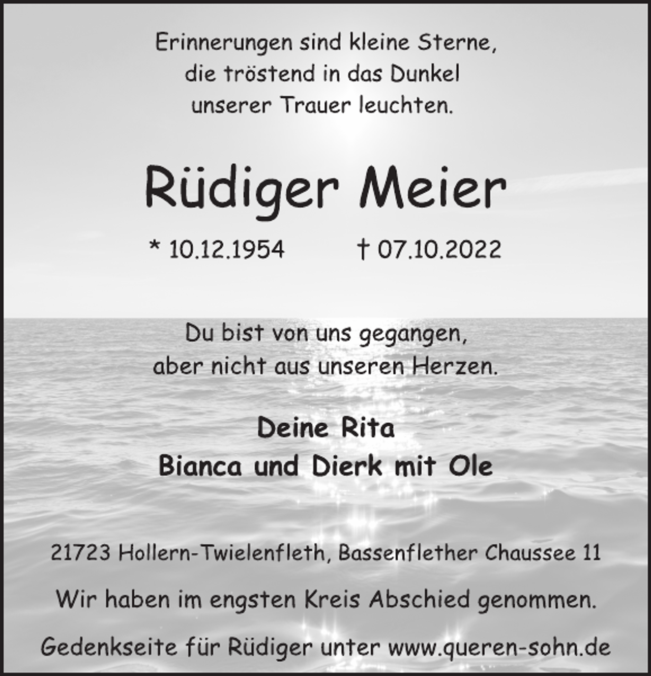<p>Erinnerungen sind kleine Sterne,<br />die tröstend in das Dunkel<br />unserer Trauer leuchten.<br />Erinnerungen sind kleine Sterne,<br />die tröstend in das Dunkel<br />unserer Trauer leuchten.<br />Rüdiger Meier<br />* 10.12.1954 † 07.10.2022<br />Du bist von uns gegangen,<br />aber nicht aus unseren Herzen.<br />Deine Rita<br />Bianca und Dierk mit Ole<br />21723 Hollern-Twielenfleth, Bassenflether Chaussee 11<br />Wir haben im engsten Kreis Abschied genommen.<br />Gedenkseite für Rüdiger unter www.queren-sohn.de</p>
