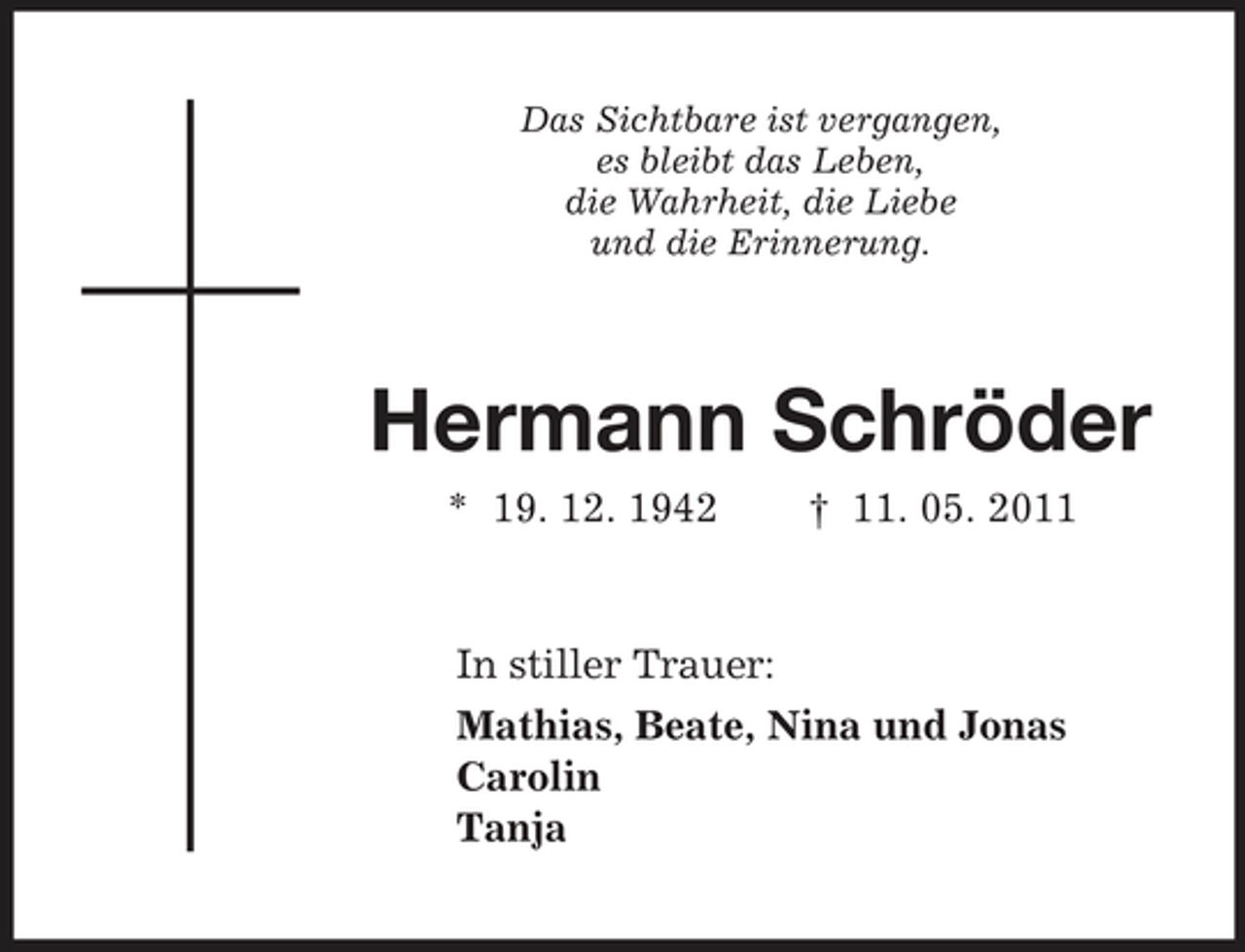 <p>Das Sichtbare ist vergangen,<br />es bleibt das Leben,<br />die Wahrheit, die Liebe<br />und die Erinnerung.<br />Hermann Schröder<br />* 19. 12. 1942 † 11. 05. 2011<br />In stiller Trauer:<br />Mathias, Beate, Nina und Jonas<br />Carolin<br />Tanja</p>