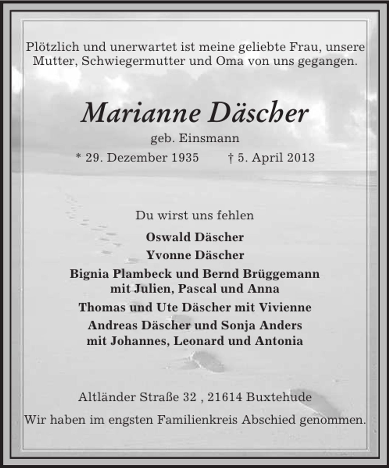 <p>Plötzlich und unerwartet ist meine geliebte Frau, unsere<br />Mutter, Schwiegermutter und Oma von uns gegangen.</p><p>Marianne Däscher<br />geb. Einsmann<br />* 29. Dezember 1935<br />† 5. April 2013</p><p>Du wirst uns fehlen<br />Oswald Däscher<br />Yvonne Däscher<br />Bignia Plambeck und Bernd Brüggemann<br />mit Julien, Pascal und Anna<br />Thomas und Ute Däscher mit Vivienne<br />Andreas Däscher und Sonja Anders<br />mit Johannes, Leonard und Antonia</p><p>Altländer Straße 32 , 21614 Buxtehude<br />Wir haben im engsten Familienkreis Abschied genommen.</p>