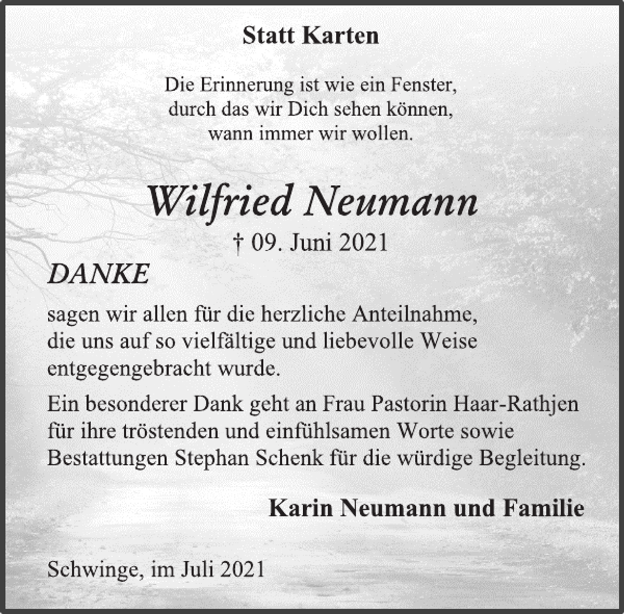 <p>Statt Karten<br />Die Erinnerung ist wie ein Fenster,<br />durch das wir Dich sehen können,<br />wann immer wir wollen.<br />Wilfried Neumann<br />† 09. Juni 2021<br />DANKE<br />sagen wir allen für die herzliche Anteilnahme,<br />die uns auf so vielfältige und liebevolle Weise<br />entgegengebracht wurde.<br />Ein besonderer Dank geht an Frau Pastorin Haar-Rathjen<br />für ihre tröstenden und einfühlsamen Worte sowie<br />Bestattungen Stephan Schenk für die würdige Begleitung.<br />Karin Neumann und Familie<br />Schwinge, im Juli 2021</p>