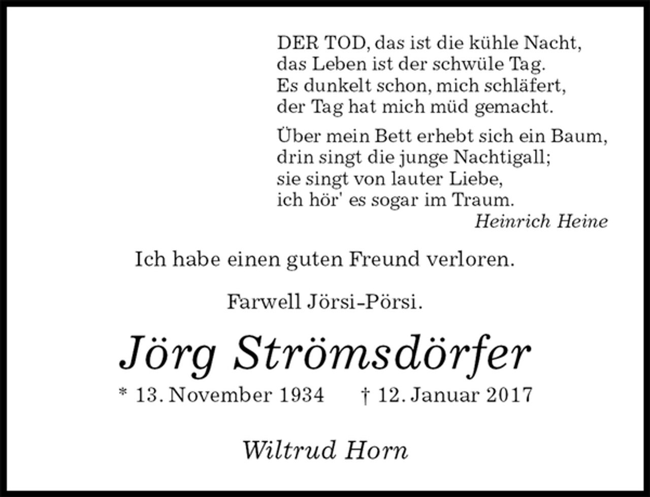 <p>DER TOD, das ist die kühle Nacht,<br />das Leben ist der schwüle Tag.<br />Es dunkelt schon, mich schläfert,<br />der Tag hat mich müd gemacht.<br />Über mein Bett erhebt sich ein Baum,<br />drin singt die junge Nachtigall;<br />sie singt von lauter Liebe,<br />ich hör' es sogar im Traum.<br />Heinrich Heine<br />Ich habe einen guten Freund verloren.</p><p>Farwell Jörsi-Pörsi.<br />Jörg Strömsdörfer<br />* 13. November 1934 † 12. Januar 2017<br />Wiltrud Horn</p>