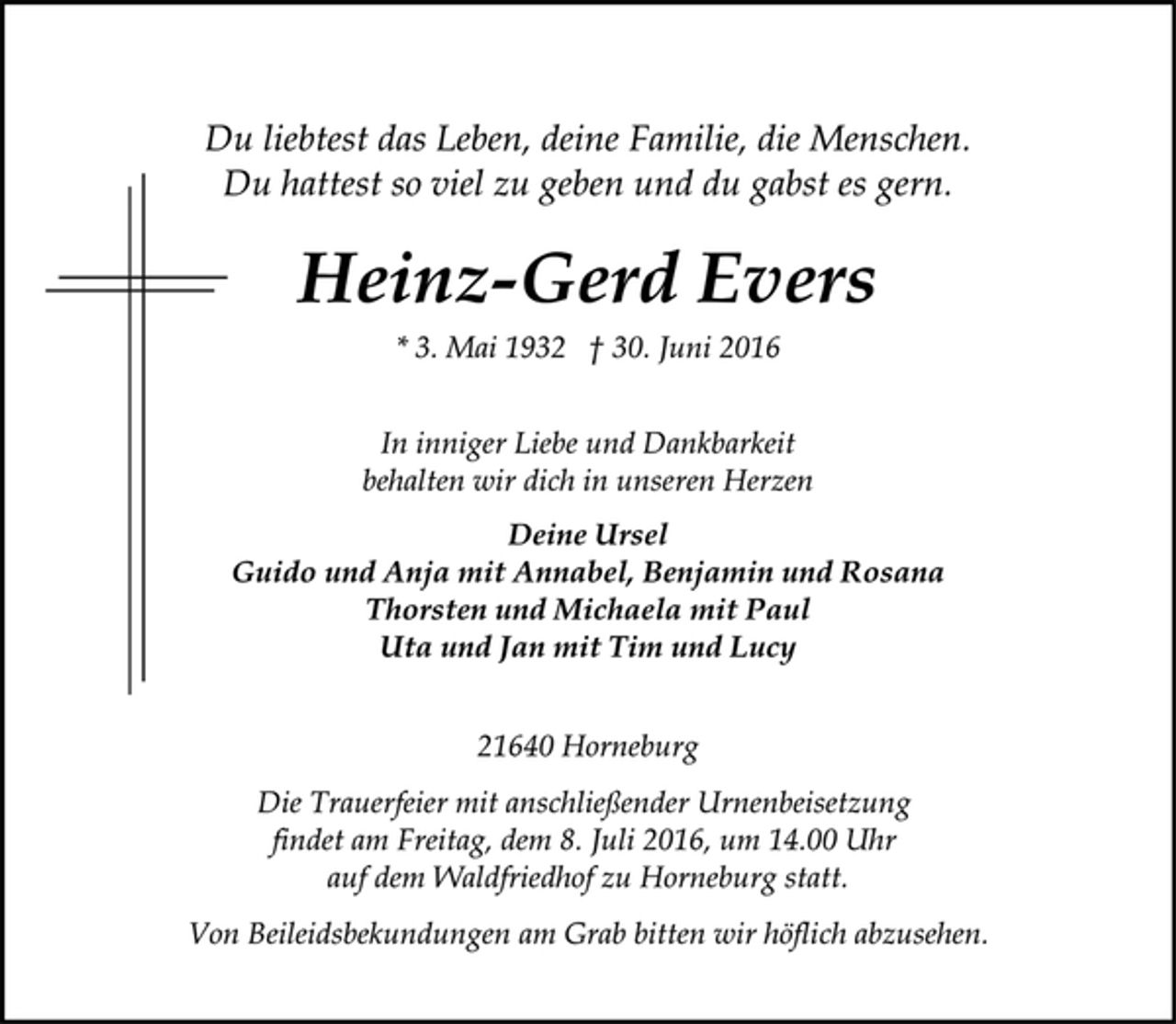 <p>Du liebtest das Leben, deine Familie, die Menschen.<br />Du hattest so viel zu geben und du gabst es gern.<br />Heinz-Gerd Evers<br />* 3. Mai 1932 † 30. Juni 2016<br />In inniger Liebe und Dankbarkeit<br />behalten wir dich in unseren Herzen<br />Deine Ursel<br />Guido und Anja mit Annabel, Benjamin und Rosana<br />Thorsten und Michaela mit Paul<br />Uta und Jan mit Tim und Lucy<br />21640 Horneburg<br />Die Trauerfeier mit anschließender Urnenbeisetzung<br />findet am Freitag, dem 8. Juli 2016, um 14.00 Uhr<br />auf dem Waldfriedhof zu Horneburg statt.<br />Von Beileidsbekundungen am Grab bitten wir höflich abzusehen.</p>