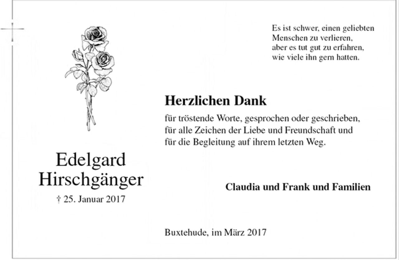 <p>Es ist schwer, einen geliebten<br />Menschen zu verlieren,<br />aber es tut gut zu erfahren,<br />wie viele ihn gern hatten.<br />Herzlichen Dank<br />für tröstende Worte, gesprochen oder geschrieben,<br />für alle Zeichen der Liebe und Freundschaft und<br />für die Begleitung auf ihrem letzten Weg.<br />Claudia und Frank und Familien<br />Buxtehude, im März 2017<br />Edelgard<br />Hirschgänger<br />† 25. Januar 2017</p>