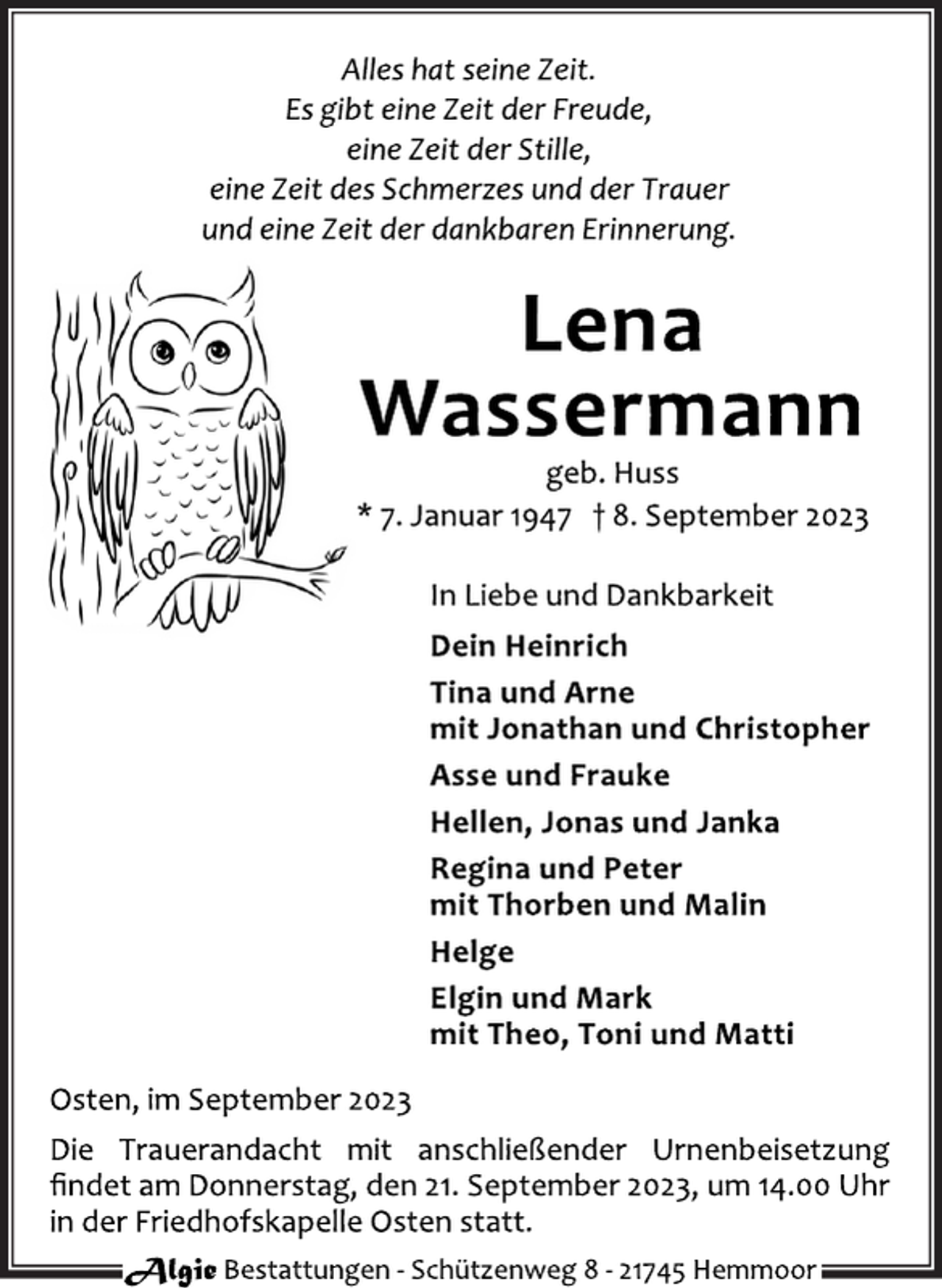 <p>Alles hat seine Zeit.<br />Es gibt eine Zeit der Freude,</p>
<p>eine Zeit der Stille,<br />eine Zeit des Schmerzes und der Trauer</p>
<p>und eine Zeit der dankbaren Erinnerung.<br />Lena<br />Wassermann<br />geb. Huss<br />* 7. Januar 1947 † 8. September 2023<br />In Liebe und Dankbarkeit</p>
<p>Dein Heinrich<br />Tina und Arne<br />mit Jonathan und Christopher</p>
<p>Asse und Frauke<br />Hellen, Jonas und Janka</p>
<p>Regina und Peter</p>
<p>mit Thorben und Malin<br />Helge<br />Elgin und Mark</p>
<p>mit Theo, Toni und Matti<br />Osten, im September 2023<br />Die Trauerandacht mit anschließender Urnenbeisetzung</p>
<p>findet am Donnerstag, den 21. September 2023, um 14.00 Uhr</p>
<p>in der Friedhofskapelle Osten statt.</p>