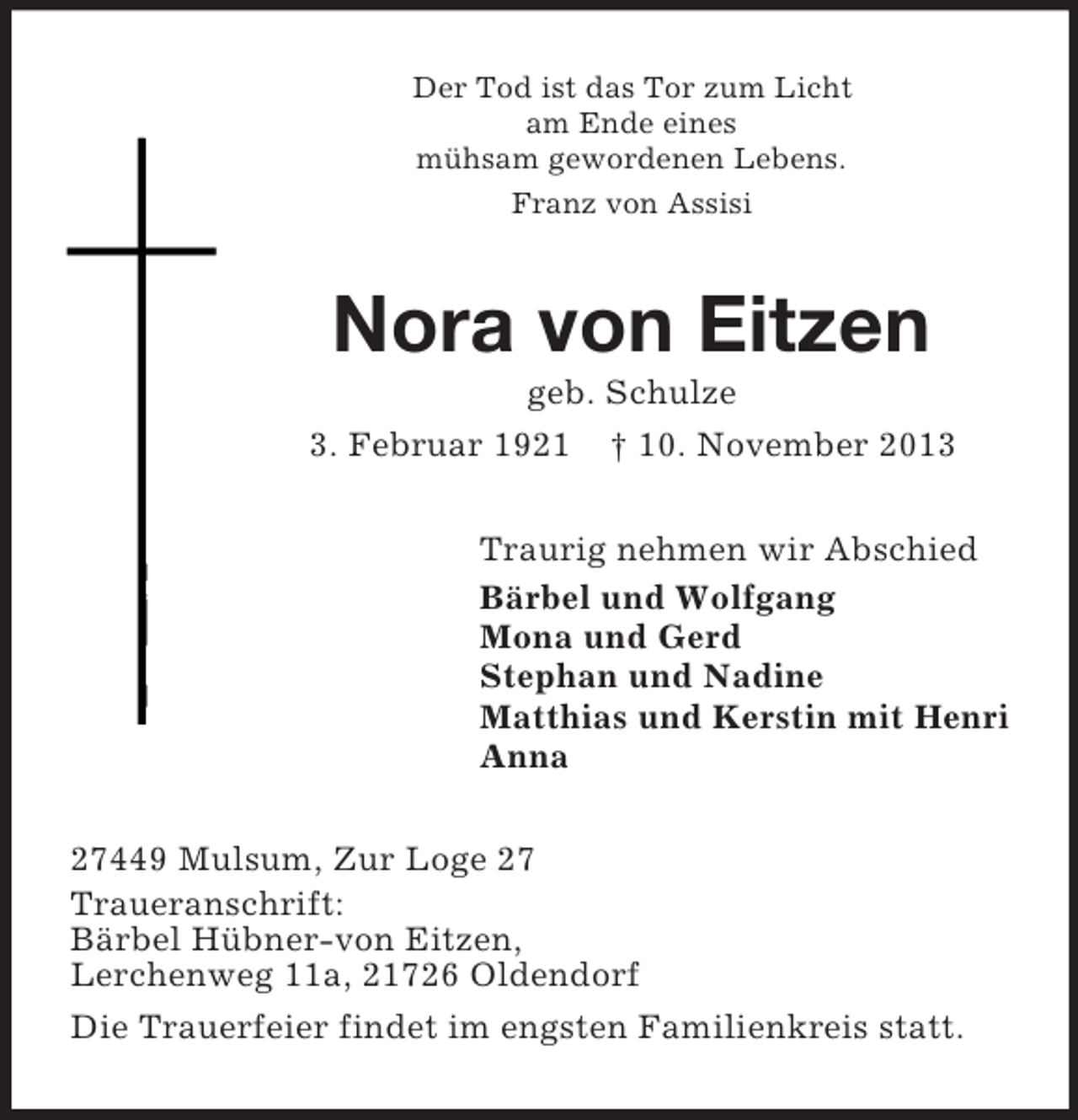 <p>Der Tod ist das Tor zum Licht<br />am Ende eines<br />mühsam gewordenen Lebens.<br />Franz von Assisi</p><p>Nora von Eitzen<br />geb. Schulze<br />3. Februar 1921 † 10. November 2013<br />Traurig nehmen wir Abschied<br />Bärbel und Wolfgang<br />Mona und Gerd<br />Stephan und Nadine<br />Matthias und Kerstin mit Henri<br />Anna<br />27449 Mulsum, Zur Loge 27<br />Traueranschrift:<br />Bärbel Hübner-von Eitzen,<br />Lerchenweg 11a, 21726 Oldendorf<br />Die Trauerfeier findet im engsten Familienkreis statt.</p>