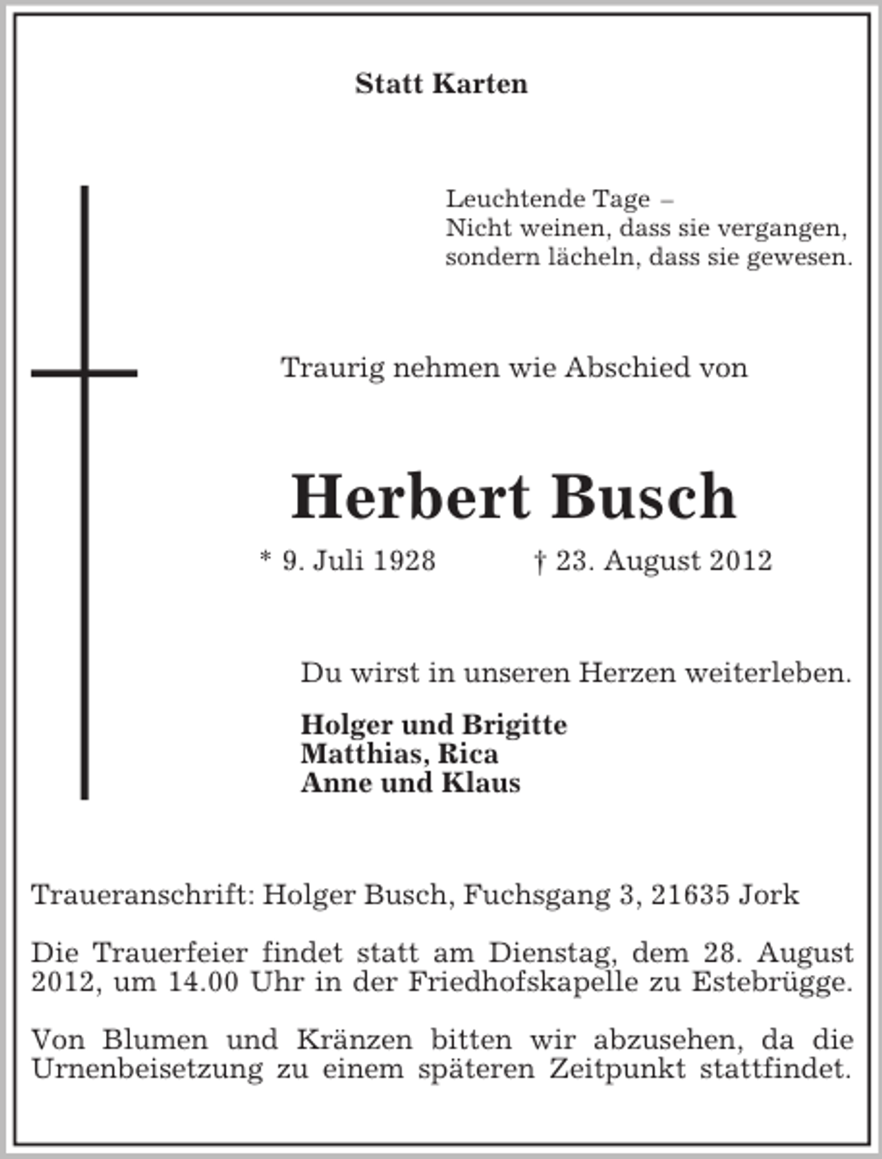 <p>Statt Karten</p><p>Leuchtende Tage –<br />Nicht weinen, dass sie vergangen,<br />sondern lächeln, dass sie gewesen.</p><p>Traurig nehmen wie Abschied von</p><p>Herbert Busch<br />* 9. Juli 1928</p><p>† 23. August 2012</p><p>Du wirst in unseren Herzen weiterleben.<br />Holger und Brigitte<br />Matthias, Rica<br />Anne und Klaus</p><p>Traueranschrift: Holger Busch, Fuchsgang 3, 21635 Jork<br />Die Trauerfeier findet statt am Dienstag, dem 28. August<br />2012, um 14.00 Uhr in der Friedhofskapelle zu Estebrügge.<br />Von Blumen und Kränzen bitten wir abzusehen, da die<br />Urnenbeisetzung zu einem späteren Zeitpunkt stattfindet.</p>