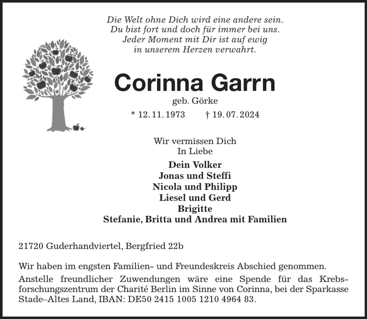 <p>Die Welt ohne Dich wird eine andere sein.<br />Du bist fort und doch für immer bei uns.<br />Jeder Moment mit Dir ist auf ewig<br />in unserem Herzen verwahrt.<br />Corinna Garrn<br />geb. Görke<br />* 12. 11. 1973 † 19. 07. 2024<br />Wir vermissen Dich<br />In Liebe<br />Dein Volker<br />Jonas und Steffi<br />Nicola und Philipp<br />Liesel und Gerd<br />Brigitte<br />Stefanie, Britta und Andrea mit Familien<br />21720 Guderhandviertel, Bergfried 22b</p><p>Wir haben im engsten Familien- und Freundeskreis Abschied genommen.<br />Anstelle freundlicher Zuwendungen wäre eine Spende für das Krebs-<br />forschungszentrum der Charité Berlin im Sinne von Corinna, bei der Sparkasse<br />Stade-Altes Land, IBAN: DE50 2415 1005 1210 4964 83.</p>