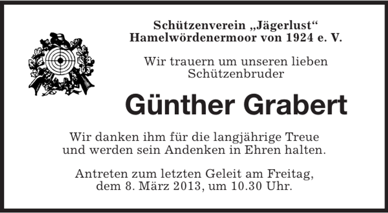 <p>Schützenverein „Jägerlust“<br />Hamelwördenermoor von 1924 e. V.<br />Wir trauern um unseren lieben<br />Schützenbruder</p><p>Günther Grabert<br />Wir danken ihm für die langjährige Treue<br />und werden sein Andenken in Ehren halten.<br />Antreten zum letzten Geleit am Freitag,<br />dem 8. März 2013, um 10.30 Uhr.</p>