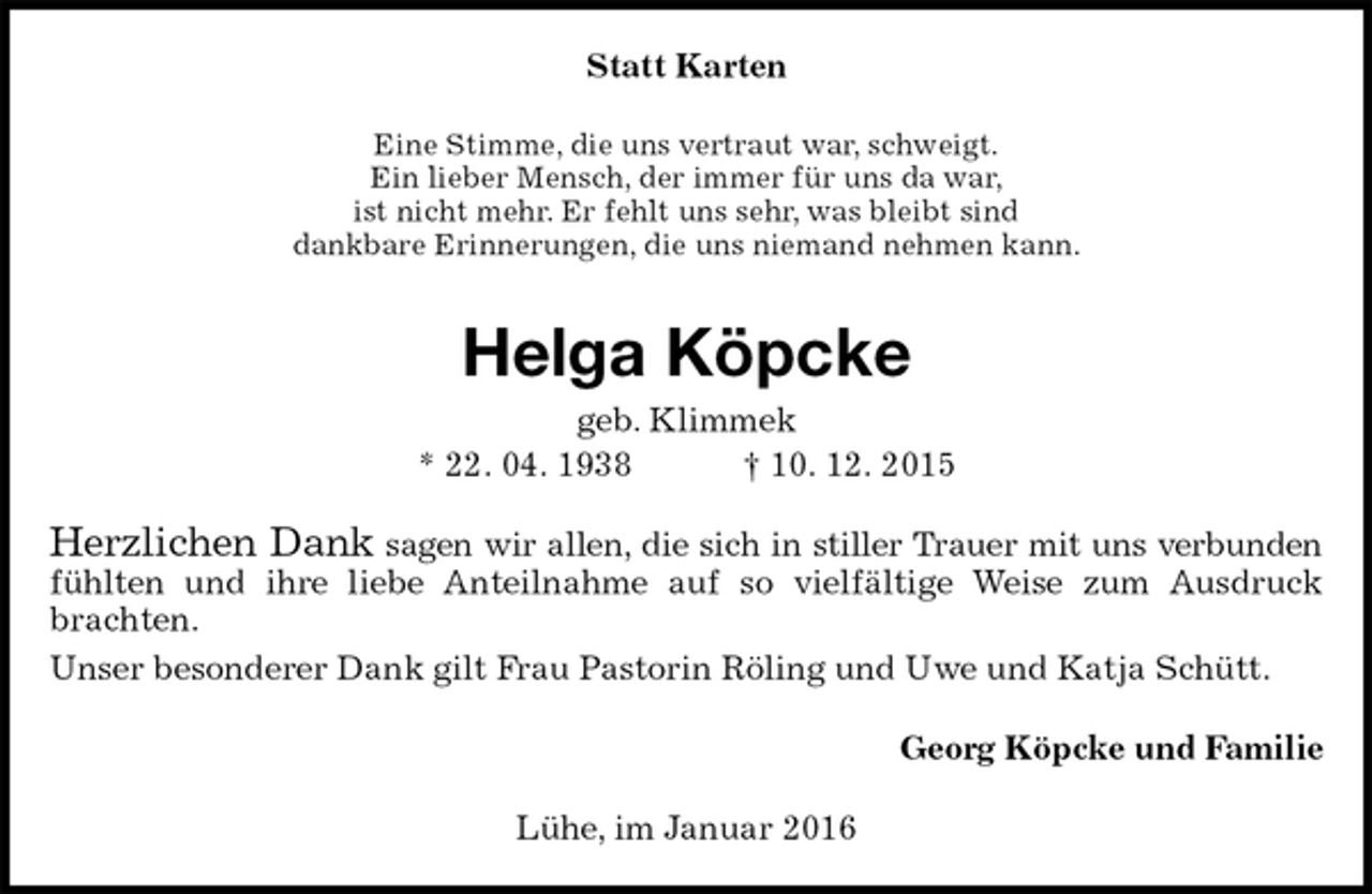 <p>Statt Karten<br />Eine Stimme, die uns vertraut war, schweigt.<br />Ein lieber Mensch, der immer für uns da war,<br />ist nicht mehr. Er fehlt uns sehr, was bleibt sind<br />dankbare Erinnerungen, die uns niemand nehmen kann.<br />Helga Köpcke<br />geb. Klimmek<br />* 22. 04. 1938 † 10. 12. 2015<br />Herzlichen Dank sagen wir allen, die sich in stiller Trauer mit uns verbunden<br />fühlten und ihre liebe Anteilnahme auf so vielfältige Weise zum Ausdruck brachten.<br />Unser besonderer Dank gilt Frau Pastorin Röling und Uwe und Katja Schütt.<br />Georg Köpcke und Familie<br />Lühe, im Januar 2016</p>