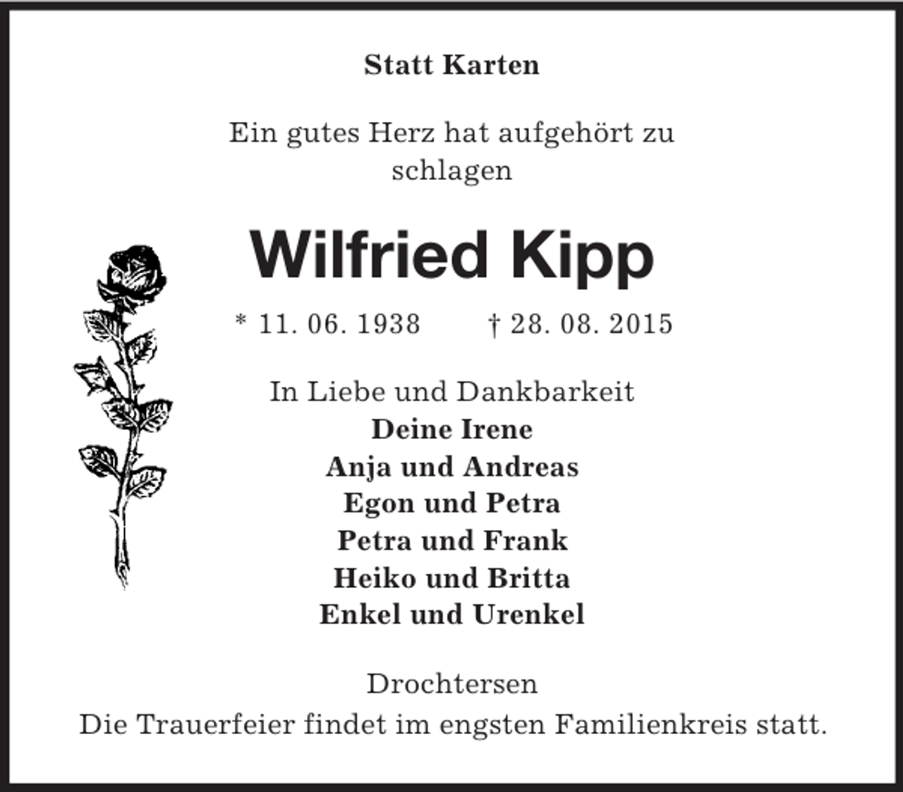 <p>Statt Karten<br />Ein gutes Herz hat aufgehört zu<br />schlagen<br />Wilfried Kipp<br />* 11. 06. 1938 † 28. 08. 2015<br />In Liebe und Dankbarkeit<br />Deine Irene<br />Anja und Andreas<br />Egon und Petra<br />Petra und Frank<br />Heiko und Britta<br />Enkel und Urenkel<br />Drochtersen<br />Die Trauerfeier findet im engsten Familienkreis statt.</p>