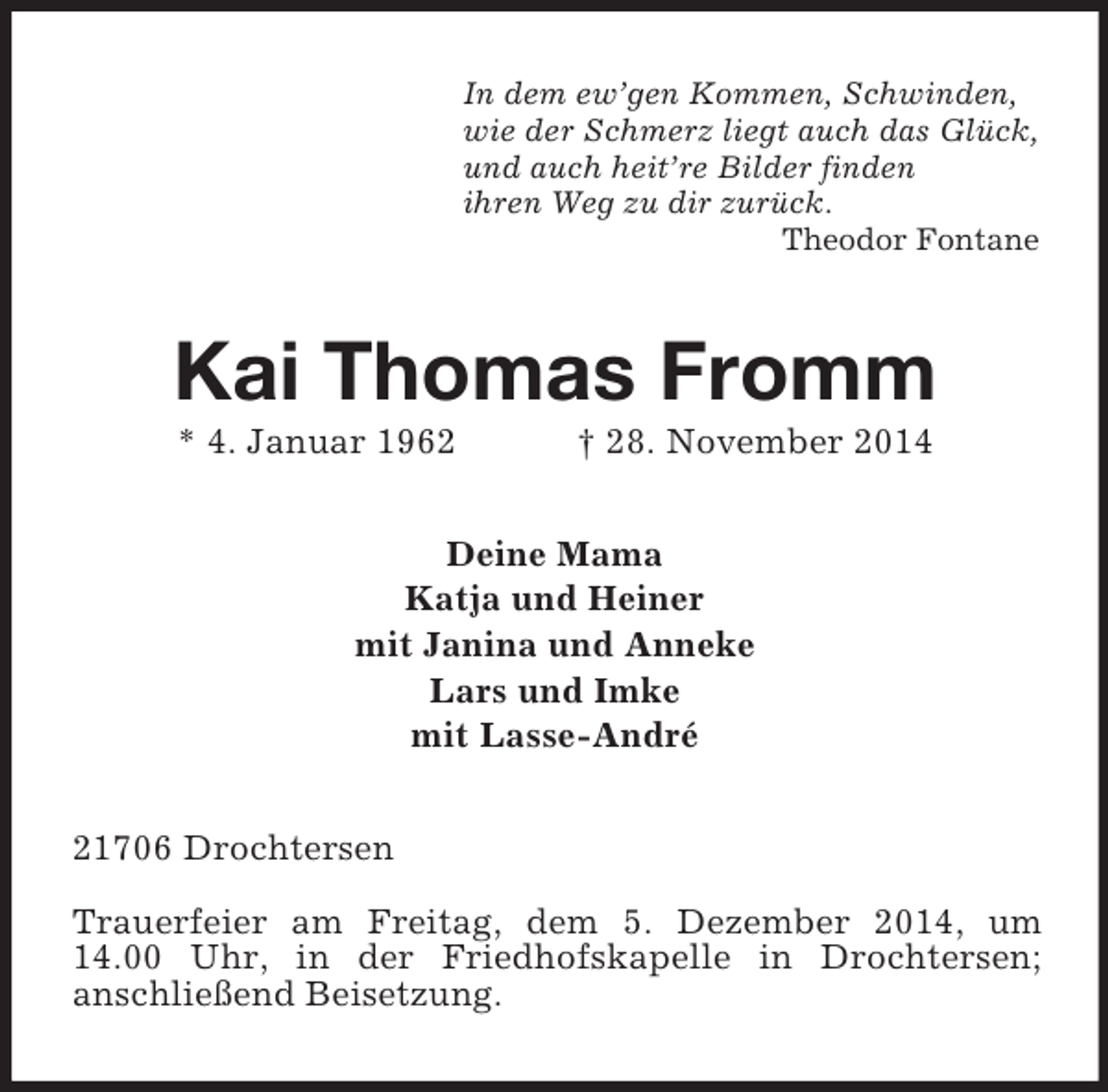<p>In dem ew’gen Kommen, Schwinden,<br />wie der Schmerz liegt auch das Glück,<br />und auch heit’re Bilder finden<br />ihren Weg zu dir zurück.<br />Theodor Fontane<br />Kai Thomas Fromm<br />* 4. Januar 1962 † 28. November 2014<br />Deine Mama<br />Katja und Heiner<br />mit Janina und Anneke<br />Lars und Imke<br />mit Lasse-André<br />21706 Drochtersen<br />Trauerfeier am Freitag, dem 5. Dezember 2014, um 14.00 Uhr, in der Friedhofskapelle in Drochtersen;<br />anschließend Beisetzung.</p>