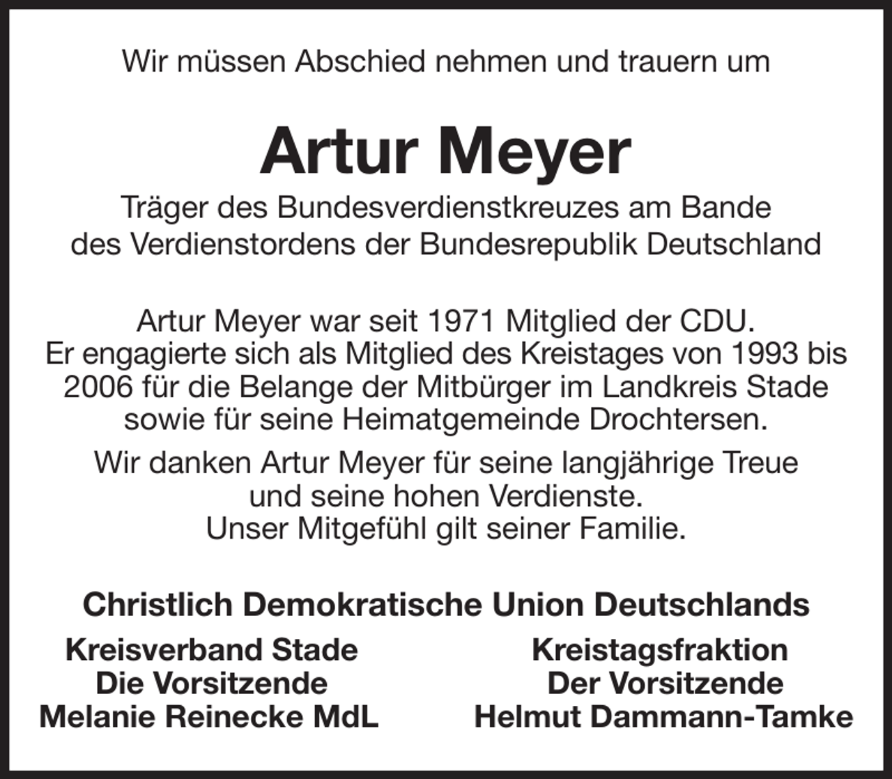<p>Wir müssen Abschied nehmen und trauern um<br />Artur Meyer<br />Träger des Bundesverdienstkreuzes am Bande<br />des Verdienstordens der Bundesrepublik Deutschland<br />Artur Meyer war seit 1971 Mitglied der CDU.<br />Er engagierte sich als Mitglied des Kreistages von 1993 bis<br />2006 für die Belange der Mitbürger im Landkreis Stade sowie für seine Heimatgemeinde Drochtersen.<br />Wir danken Artur Meyer für seine langjährige Treue<br />und seine hohen Verdienste.<br />Unser Mitgefühl gilt seiner Familie.<br />Christlich Demokratische Union Deutschlands<br />Kreisverband Stade Kreistagsfraktion<br />Die Vorsitzende Der Vorsitzende<br />Melanie Reinecke MdL Helmut Dammann-Tamke</p>