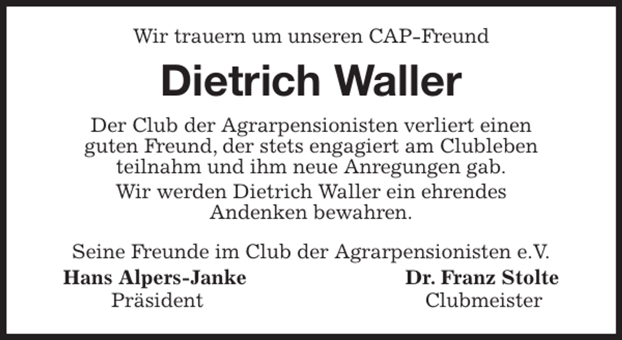 <p>Wir trauern um unseren CAP-Freund<br />Dietrich Waller<br />Seine Freunde im Club der Agrarpensionisten e.V.<br />Hans Alpers-Janke Dr. Franz Stolte<br />Präsident Clubmeister<br />Der Club der Agrarpensionisten verliert einen<br />guten Freund, der stets engagiert am Clubleben<br />teilnahm und ihm neue Anregungen gab.<br />Wir werden Dietrich Waller ein ehrendes<br />Andenken bewahren.</p>
