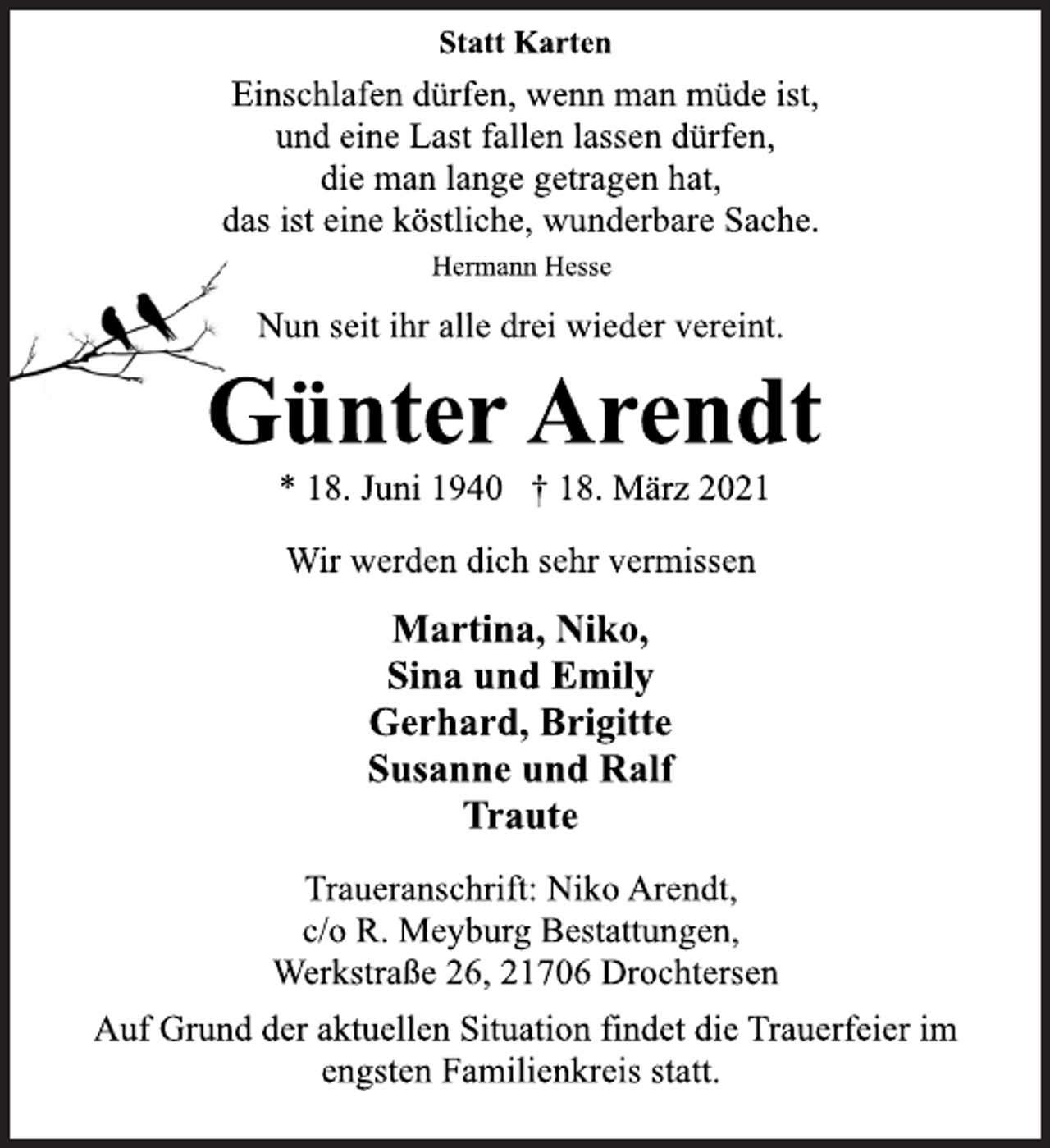 <p>Statt Karten</p>
<p>Einschlafen dürfen, wenn man müde ist,<br />und eine Last fallen lassen dürfen,<br />die man lange getragen hat,<br />das ist eine köstliche, wunderbare Sache.<br />Hermann Hesse</p>
<p>Nun seit ihr alle drei wieder vereint.</p>
<p>GünterArendt</p>
<p>* 18. Juni 1940 † 18. März 2021<br />Wir werden dich sehr vermissen</p>
<p>Martina, Niko,<br />Sina und Emily<br />Gerhard, Brigitte<br />Susanne und Ralf<br />Traute</p>
<p>Traueranschrift: Niko Arendt,<br />c/o R. Meyburg Bestattungen,<br />Werkstraße 26, 21706 Drochtersen</p>
<p>Auf Grund der aktuellen Situation findet die Trauerfeier im</p>
<p>engsten Familienkreis statt.</p>